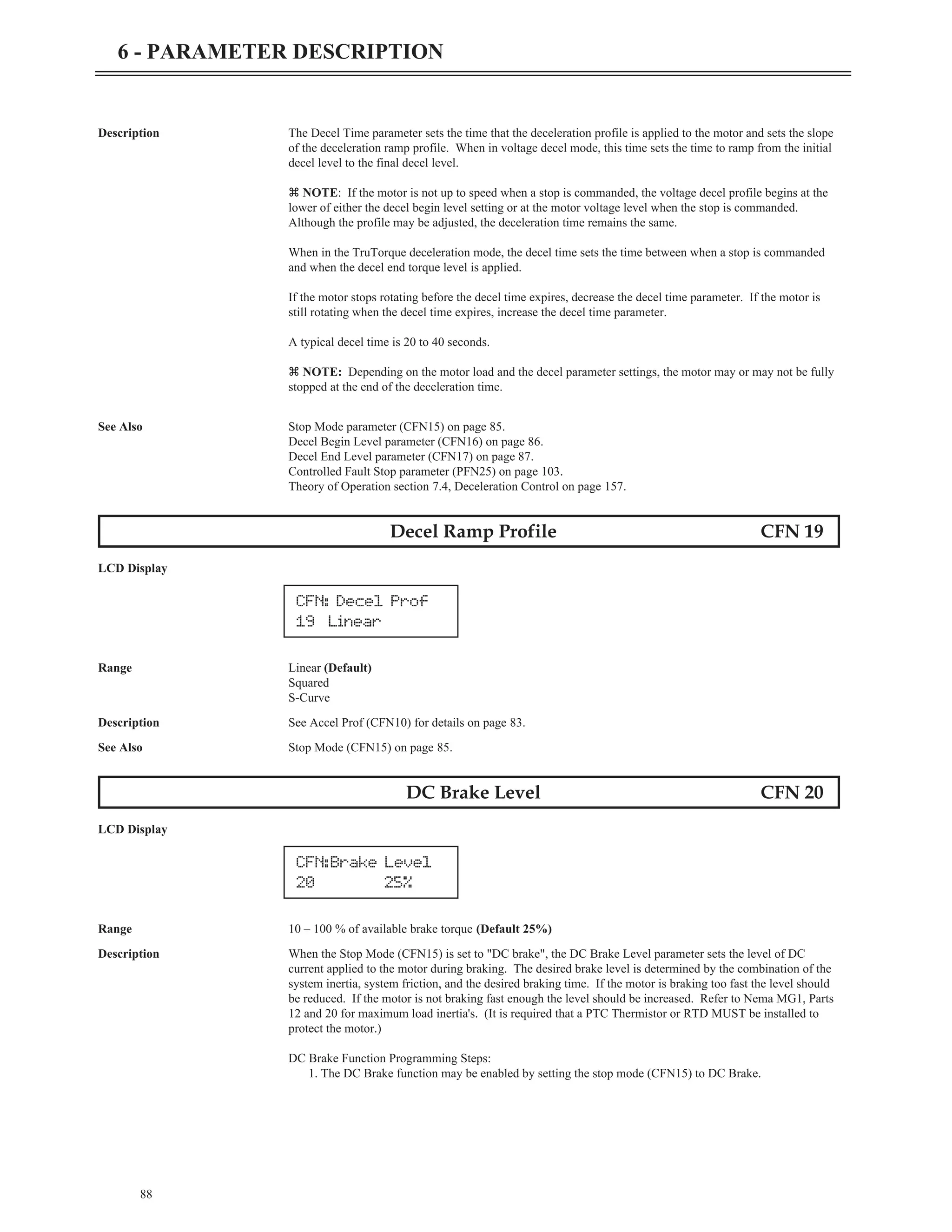 88
6 - PARAMETER DESCRIPTION
Description The Decel Time parameter sets the time that the deceleration profile is applied to the motor and sets the slope
of the deceleration ramp profile. When in voltage decel mode, this time sets the time to ramp from the initial
decel level to the final decel level.
z NOTE: If the motor is not up to speed when a stop is commanded, the voltage decel profile begins at the
lower of either the decel begin level setting or at the motor voltage level when the stop is commanded.
Although the profile may be adjusted, the deceleration time remains the same.
When in the TruTorque deceleration mode, the decel time sets the time between when a stop is commanded
and when the decel end torque level is applied.
If the motor stops rotating before the decel time expires, decrease the decel time parameter. If the motor is
still rotating when the decel time expires, increase the decel time parameter.
A typical decel time is 20 to 40 seconds.
z NOTE: Depending on the motor load and the decel parameter settings, the motor may or may not be fully
stopped at the end of the deceleration time.
See Also Stop Mode parameter (CFN15) on page 85.
Decel Begin Level parameter (CFN16) on page 86.
Decel End Level parameter (CFN17) on page 87.
Controlled Fault Stop parameter (PFN25) on page 103.
Theory of Operation section 7.4, Deceleration Control on page 157.
Decel Ramp Profile CFN 19
LCD Display
Range Linear (Default)
Squared
S-Curve
Description See Accel Prof (CFN10) for details on page 83.
See Also Stop Mode (CFN15) on page 85.
DC Brake Level CFN 20
LCD Display
Range 10 – 100 % of available brake torque (Default 25%)
Description When the Stop Mode (CFN15) is set to "DC brake", the DC Brake Level parameter sets the level of DC
current applied to the motor during braking. The desired brake level is determined by the combination of the
system inertia, system friction, and the desired braking time. If the motor is braking too fast the level should
be reduced. If the motor is not braking fast enough the level should be increased. Refer to Nema MG1, Parts
12 and 20 for maximum load inertia's. (It is required that a PTC Thermistor or RTD MUST be installed to
protect the motor.)
DC Brake Function Programming Steps:
1. The DC Brake function may be enabled by setting the stop mode (CFN15) to DC Brake.
CFN: Decel Prof
19 Linear
CFN:Brake Level
20 25%
 