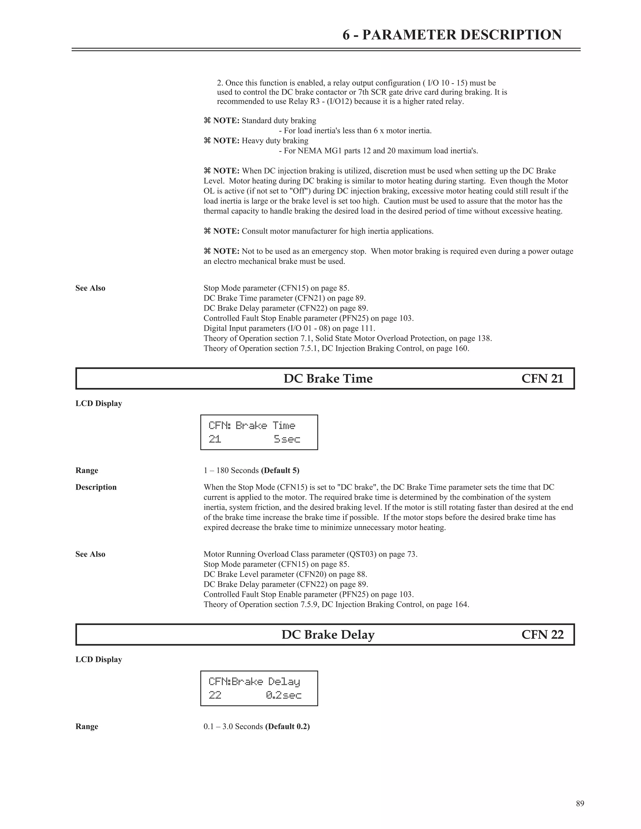2. Once this function is enabled, a relay output configuration ( I/O 10 - 15) must be
used to control the DC brake contactor or 7th SCR gate drive card during braking. It is
recommended to use Relay R3 - (I/O12) because it is a higher rated relay.
z NOTE: Standard duty braking
- For load inertia's less than 6 x motor inertia.
z NOTE: Heavy duty braking
- For NEMA MG1 parts 12 and 20 maximum load inertia's.
z NOTE: When DC injection braking is utilized, discretion must be used when setting up the DC Brake
Level. Motor heating during DC braking is similar to motor heating during starting. Even though the Motor
OL is active (if not set to "Off") during DC injection braking, excessive motor heating could still result if the
load inertia is large or the brake level is set too high. Caution must be used to assure that the motor has the
thermal capacity to handle braking the desired load in the desired period of time without excessive heating.
z NOTE: Consult motor manufacturer for high inertia applications.
z NOTE: Not to be used as an emergency stop. When motor braking is required even during a power outage
an electro mechanical brake must be used.
See Also Stop Mode parameter (CFN15) on page 85.
DC Brake Time parameter (CFN21) on page 89.
DC Brake Delay parameter (CFN22) on page 89.
Controlled Fault Stop Enable parameter (PFN25) on page 103.
Digital Input parameters (I/O 01 - 08) on page 111.
Theory of Operation section 7.1, Solid State Motor Overload Protection, on page 138.
Theory of Operation section 7.5.1, DC Injection Braking Control, on page 160.
DC Brake Time CFN 21
LCD Display
Range 1 – 180 Seconds (Default 5)
Description When the Stop Mode (CFN15) is set to "DC brake", the DC Brake Time parameter sets the time that DC
current is applied to the motor. The required brake time is determined by the combination of the system
inertia, system friction, and the desired braking level. If the motor is still rotating faster than desired at the end
of the brake time increase the brake time if possible. If the motor stops before the desired brake time has
expired decrease the brake time to minimize unnecessary motor heating.
See Also Motor Running Overload Class parameter (QST03) on page 73.
Stop Mode parameter (CFN15) on page 85.
DC Brake Level parameter (CFN20) on page 88.
DC Brake Delay parameter (CFN22) on page 89.
Controlled Fault Stop Enable parameter (PFN25) on page 103.
Theory of Operation section 7.5.9, DC Injection Braking Control, on page 164.
DC Brake Delay CFN 22
LCD Display
Range 0.1 – 3.0 Seconds (Default 0.2)
89
6 - PARAMETER DESCRIPTION
CFN: Brake Time
21 5sec
CFN:Brake Delay
22 0.2sec
 