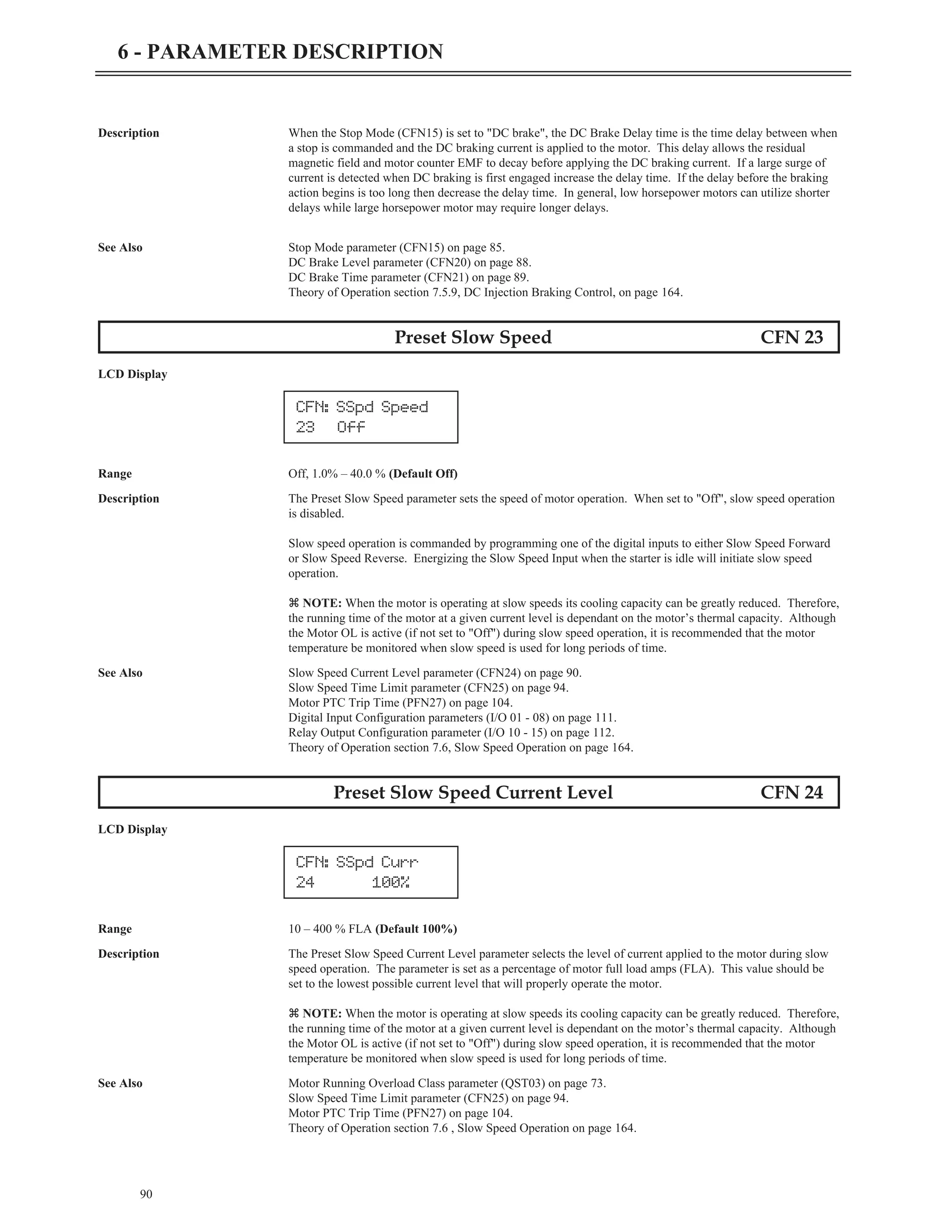 Description When the Stop Mode (CFN15) is set to "DC brake", the DC Brake Delay time is the time delay between when
a stop is commanded and the DC braking current is applied to the motor. This delay allows the residual
magnetic field and motor counter EMF to decay before applying the DC braking current. If a large surge of
current is detected when DC braking is first engaged increase the delay time. If the delay before the braking
action begins is too long then decrease the delay time. In general, low horsepower motors can utilize shorter
delays while large horsepower motor may require longer delays.
See Also Stop Mode parameter (CFN15) on page 85.
DC Brake Level parameter (CFN20) on page 88.
DC Brake Time parameter (CFN21) on page 89.
Theory of Operation section 7.5.9, DC Injection Braking Control, on page 164.
Preset Slow Speed CFN 23
LCD Display
Range Off, 1.0% – 40.0 % (Default Off)
Description The Preset Slow Speed parameter sets the speed of motor operation. When set to "Off", slow speed operation
is disabled.
Slow speed operation is commanded by programming one of the digital inputs to either Slow Speed Forward
or Slow Speed Reverse. Energizing the Slow Speed Input when the starter is idle will initiate slow speed
operation.
z NOTE: When the motor is operating at slow speeds its cooling capacity can be greatly reduced. Therefore,
the running time of the motor at a given current level is dependant on the motor’s thermal capacity. Although
the Motor OL is active (if not set to "Off") during slow speed operation, it is recommended that the motor
temperature be monitored when slow speed is used for long periods of time.
See Also Slow Speed Current Level parameter (CFN24) on page 90.
Slow Speed Time Limit parameter (CFN25) on page 94.
Motor PTC Trip Time (PFN27) on page 104.
Digital Input Configuration parameters (I/O 01 - 08) on page 111.
Relay Output Configuration parameter (I/O 10 - 15) on page 112.
Theory of Operation section 7.6, Slow Speed Operation on page 164.
Preset Slow Speed Current Level CFN 24
LCD Display
Range 10 – 400 % FLA (Default 100%)
Description The Preset Slow Speed Current Level parameter selects the level of current applied to the motor during slow
speed operation. The parameter is set as a percentage of motor full load amps (FLA). This value should be
set to the lowest possible current level that will properly operate the motor.
z NOTE: When the motor is operating at slow speeds its cooling capacity can be greatly reduced. Therefore,
the running time of the motor at a given current level is dependant on the motor’s thermal capacity. Although
the Motor OL is active (if not set to "Off") during slow speed operation, it is recommended that the motor
temperature be monitored when slow speed is used for long periods of time.
See Also Motor Running Overload Class parameter (QST03) on page 73.
Slow Speed Time Limit parameter (CFN25) on page 94.
Motor PTC Trip Time (PFN27) on page 104.
Theory of Operation section 7.6 , Slow Speed Operation on page 164.
90
6 - PARAMETER DESCRIPTION
CFN: SSpd Speed
23 Off
CFN: SSpd Curr
24 100%
 