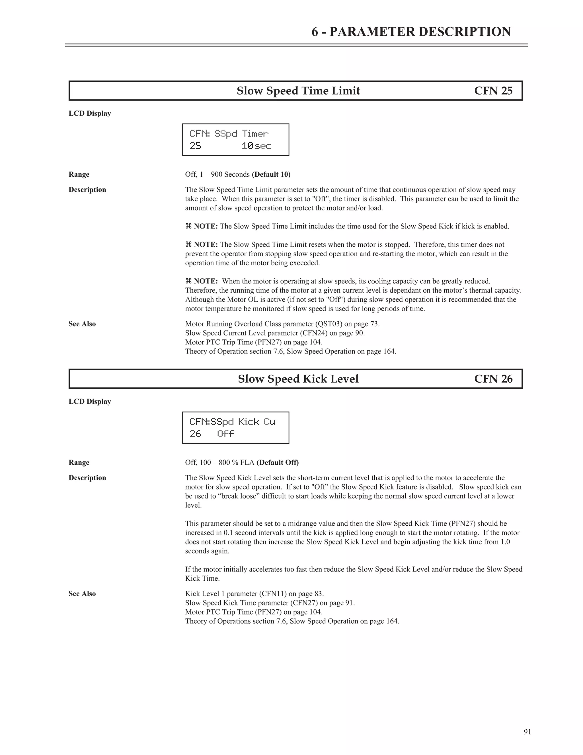 91
6 - PARAMETER DESCRIPTION
Slow Speed Time Limit CFN 25
LCD Display
Range Off, 1 – 900 Seconds (Default 10)
Description The Slow Speed Time Limit parameter sets the amount of time that continuous operation of slow speed may
take place. When this parameter is set to "Off", the timer is disabled. This parameter can be used to limit the
amount of slow speed operation to protect the motor and/or load.
z NOTE: The Slow Speed Time Limit includes the time used for the Slow Speed Kick if kick is enabled.
z NOTE: The Slow Speed Time Limit resets when the motor is stopped. Therefore, this timer does not
prevent the operator from stopping slow speed operation and re-starting the motor, which can result in the
operation time of the motor being exceeded.
z NOTE: When the motor is operating at slow speeds, its cooling capacity can be greatly reduced.
Therefore, the running time of the motor at a given current level is dependant on the motor’s thermal capacity.
Although the Motor OL is active (if not set to "Off") during slow speed operation it is recommended that the
motor temperature be monitored if slow speed is used for long periods of time.
See Also Motor Running Overload Class parameter (QST03) on page 73.
Slow Speed Current Level parameter (CFN24) on page 90.
Motor PTC Trip Time (PFN27) on page 104.
Theory of Operation section 7.6, Slow Speed Operation on page 164.
Slow Speed Kick Level CFN 26
LCD Display
Range Off, 100 – 800 % FLA (Default Off)
Description The Slow Speed Kick Level sets the short-term current level that is applied to the motor to accelerate the
motor for slow speed operation. If set to "Off" the Slow Speed Kick feature is disabled. Slow speed kick can
be used to “break loose” difficult to start loads while keeping the normal slow speed current level at a lower
level.
This parameter should be set to a midrange value and then the Slow Speed Kick Time (PFN27) should be
increased in 0.1 second intervals until the kick is applied long enough to start the motor rotating. If the motor
does not start rotating then increase the Slow Speed Kick Level and begin adjusting the kick time from 1.0
seconds again.
If the motor initially accelerates too fast then reduce the Slow Speed Kick Level and/or reduce the Slow Speed
Kick Time.
See Also Kick Level 1 parameter (CFN11) on page 83.
Slow Speed Kick Time parameter (CFN27) on page 91.
Motor PTC Trip Time (PFN27) on page 104.
Theory of Operations section 7.6, Slow Speed Operation on page 164.
CFN: SSpd Timer
25 10sec
CFN:SSpd Kick Cu
26 Off
 