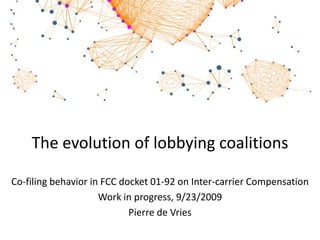 The evolution of lobbying coalitionsCo-filing behavior in FCC docket 01-92 on Inter-carrier Compensation Work in progress, 9/30/2009 Pierre de Vries, Economic Policy Research CenterUniversity of Washington, Seattle 