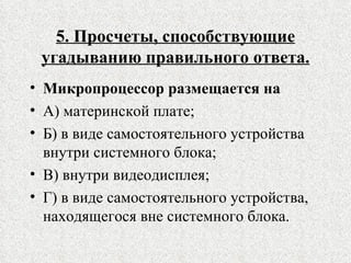 5. Просчеты, способствующие угадыванию правильного ответа. Микропроцессор размещается на А) материнской плате; Б) в виде самостоятельного устройства внутри системного блока; В) внутри видеодисплея; Г) в виде самостоятельного устройства, находящегося вне системного блока. 