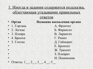 1. Иногда в задании содержится подсказка, облегчающая угадывание правильных ответов Орган   Название воспаления органа 1. Гортань А. Фронтит 2. Легкие Б. Фарингит 3. Плевра В. Ларингит 4. Бронхи Г. Ринит 5. Глотка Д. Гайморит   Е. Бронхит   Ж. Трахеит З. Плеврит И. Пневмония Ответы: 1__, 2__, 3__, 4__, 5__ 