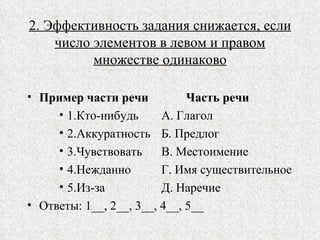 2. Эффективность задания снижается, если число элементов в левом и правом множестве одинаково Пример части речи   Часть речи 1.Кто-нибудь   А. Глагол 2.Аккуратность   Б. Предлог 3.Чувствовать   В. Местоимение 4.Нежданно   Г. Имя существительное 5.Из-за   Д. Наречие Ответы: 1__, 2__, 3__, 4__, 5__ 