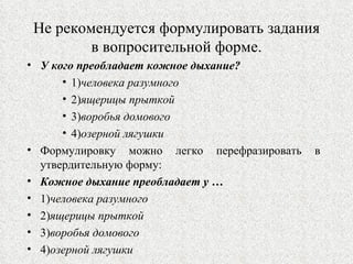 Не рекомендуется формулировать задания в вопросительной форме. У кого преобладает кожное дыхание? 1) человека разумного 2) ящерицы прыткой 3) воробья домового 4) озерной лягушки Формулировку можно легко перефразировать в утвердительную форму: Кожное дыхание преобладает у … 1) человека разумного 2) ящерицы прыткой 3) воробья домового 4) озерной лягушки 