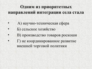 Одним из приоритетных направлений интеграции села стала А) научно-техническая сфера Б) сельское хозяйство В) производство товаров роскоши Г) не координированное развитие  внешней торговой политики 