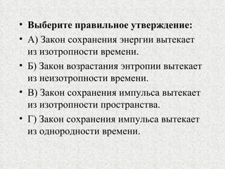 Выберите правильное утверждение: А) Закон сохранения энергии вытекает из изотропности времени. Б) Закон возрастания энтропии вытекает из неизотропности времени. В) Закон сохранения импульса вытекает из изотропности пространства. Г) Закон сохранения импульса вытекает из однородности времени. 