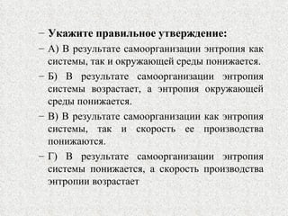 Укажите правильное утверждение: А) В результате самоорганизации энтропия как системы, так и окружающей среды понижается. Б) В результате самоорганизации энтропия системы возрастает, а энтропия окружающей среды понижается. В) В результате самоорганизации как энтропия системы, так и скорость ее производства понижаются. Г) В результате самоорганизации энтропия системы понижается, а скорость производства энтропии возрастает 