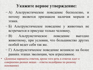 Укажите верное утверждение: А) Альтруистическое поведение бесполезно, и потому является признаком наличия морали и этики. Б) Альтруистическое поведение у животных не встречается и присуще только человеку. В) Альтруистическое поведение выгодно животному, при условии, что большинство других особей ведет себя так же. Г) Альтруистическое поведение возникло на более ранних этапах эволюции, чем агрессивное. (Длинные варианты ответов, кроме того речь в ответах идет о совершенно разных вещах – ответы подобраны по разному основанию) 