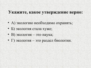 Укажите, какое утверждение верно: А) экологию необходимо охранять; Б) экология стала хуже; В) экология – это наука; Г) экология – это раздел биологии. 