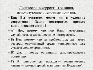 Логически некорректны задания, использующие оценочные понятия: Как Вы считаете, может ли в условиях современной Земли повториться процесс возникновения жизни? А) Нет, потому что это была невероятная случайность, а случайности не повторяются. Б) Нет, потому что за необходимые для этого ресурсы окружающей среды конкурируют уже существующие организмы. В) Да, и новые организмы самозарождаются постоянно. Г) В принципе, да, поскольку возникновение жизни — закономерный этап развития Вселенной.  