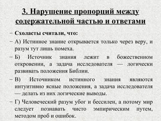 3. Нарушение пропорций между содержательной частью и ответами Схоласты считали, что: А) Истинное знание открывается только через веру, и разум тут лишь помеха. Б) Источник знания лежит в божественном откровении, а задача исследователя — логически развивать положения Библии. В) Источником истинного знания являются интуитивно ясные положения, а задача исследователя — делать из них логические выводы. Г) Человеческий разум убог и бессилен, а потому мир следует познавать чисто эмпирическим путем, методом проб и ошибок. 