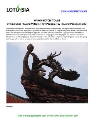 www.lotussiatravel.com



                       HANOI BICYCLE TOURS
Cycling Song Phuong Village, Thay Pagoda, Tay Phuong Pagoda (1 day)
The one day cycling tour is arranged in the north-western Hanoi where you have the opportunity to experience the
farming and spiritual life. Begin your day adventure with a car transfer to Song Phuong village. Make a stop and assist
to the real life as you learn how to plan vegetable and other agricultural activities. Enjoy your home-hosted meal
before continuing your bicycle ride further south-west to Thay pagoda. Visit the pagoda and cycle for some more
kilometers to Tay Phuong pagoda. You cycle through a rural area where people live of planting rice. Ending the cycling
activity, you will be picked up again by your support vehicle for the drive back to Hanoi.




Itinerary:
 