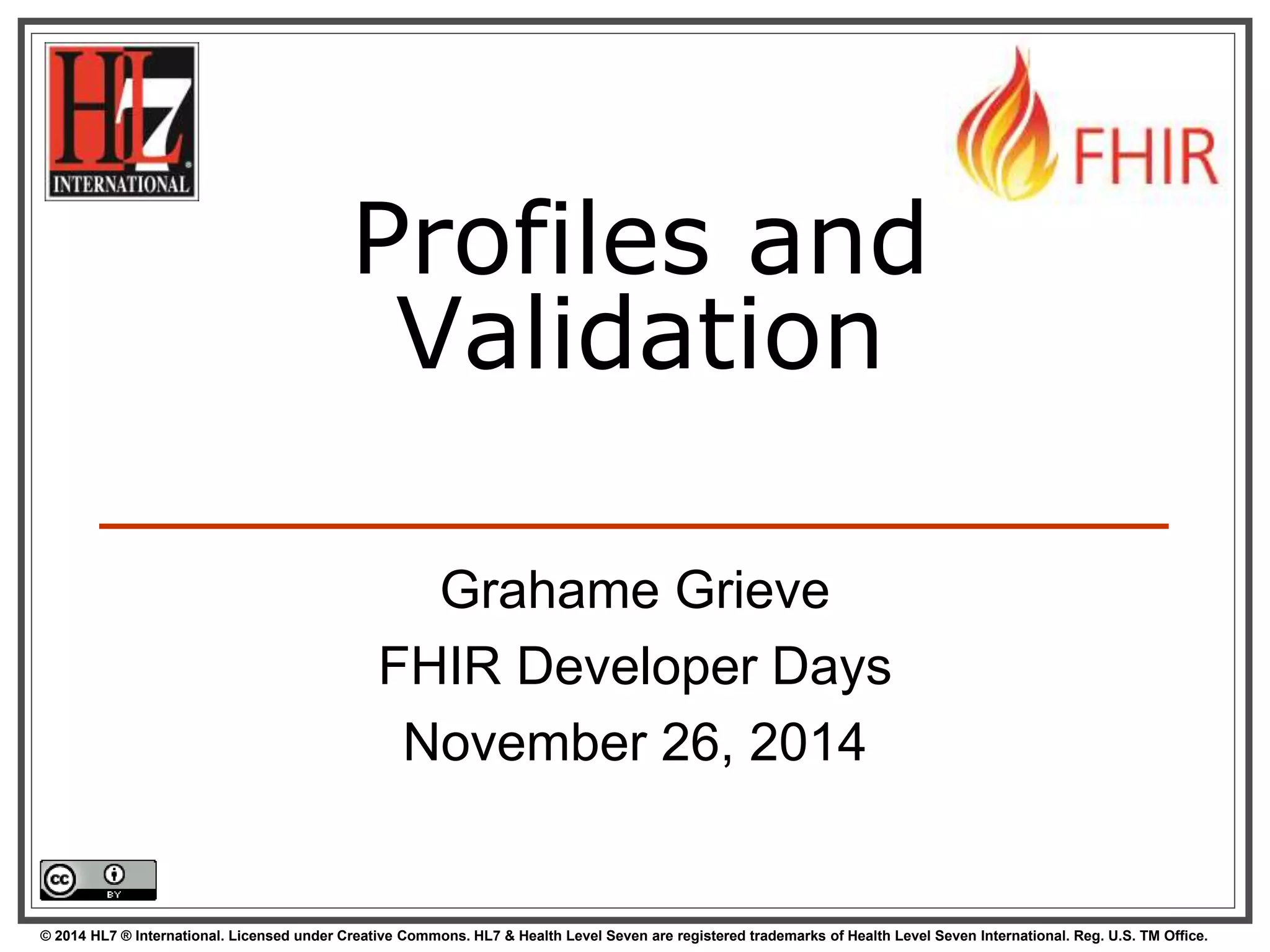 Profiles and 
Validation 
Grahame Grieve 
FHIR Developer Days 
November 26, 2014 
© 2014 HL7 ® International. Licensed under Creative Commons. HL7 & Health Level Seven are registered trademarks of Health Level Seven International. Reg. U.S. TM Office. 
 