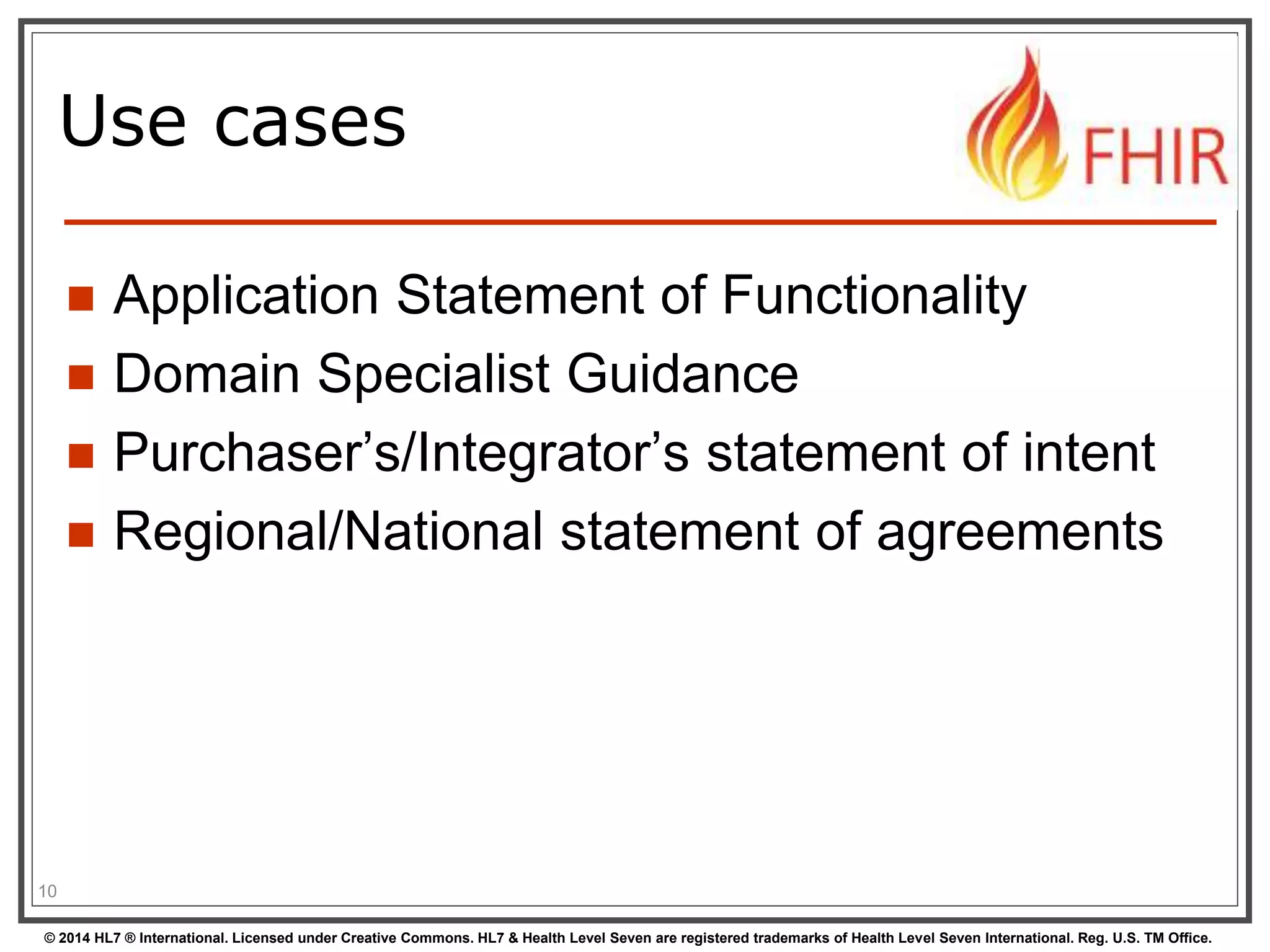Use cases 
 Application Statement of Functionality 
 Domain Specialist Guidance 
 Purchaser’s/Integrator’s statement of intent 
 Regional/National statement of agreements 
10 
© 2014 HL7 ® International. Licensed under Creative Commons. HL7 & Health Level Seven are registered trademarks of Health Level Seven International. Reg. U.S. TM Office. 
 