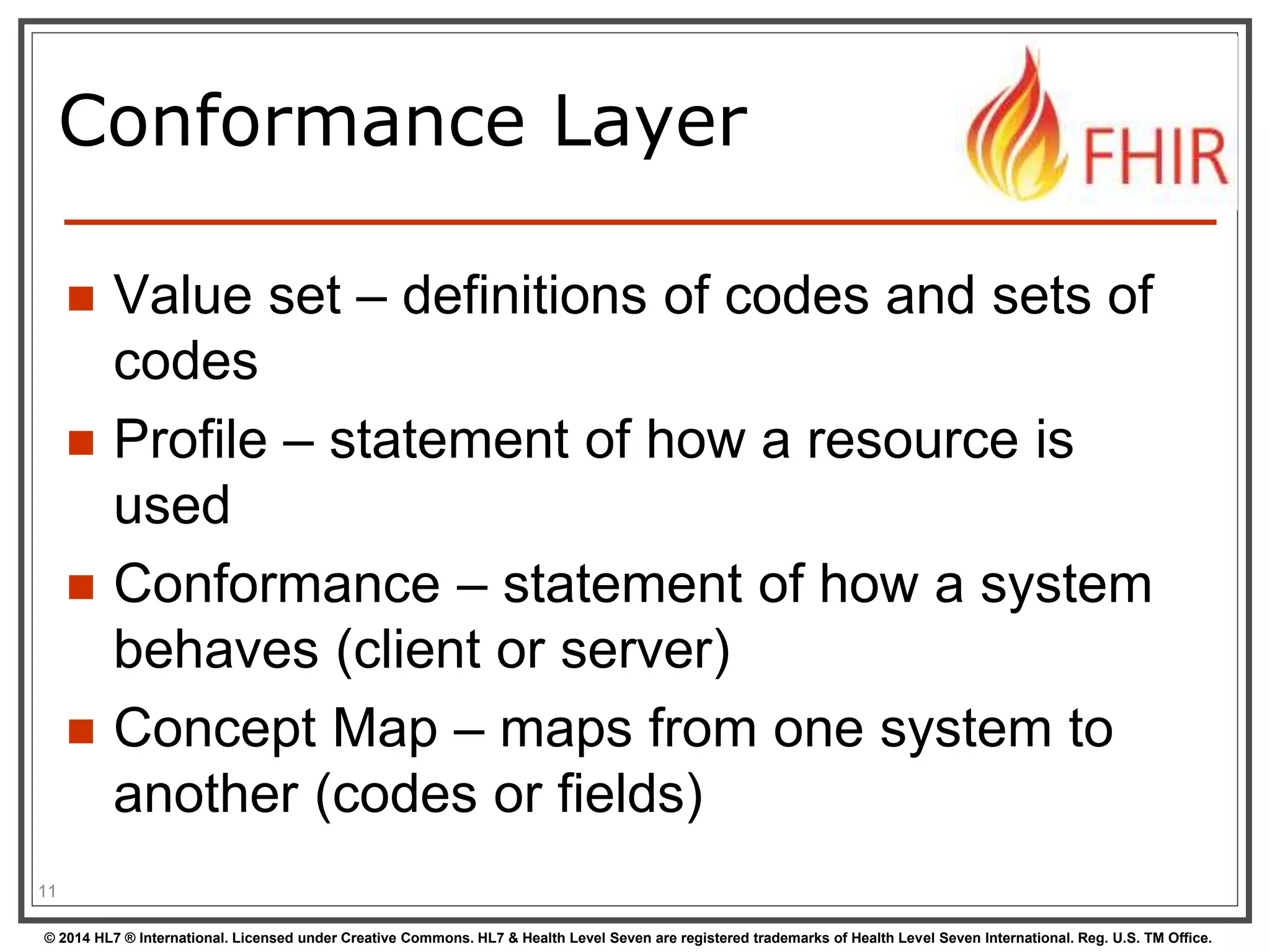 Conformance Layer 
 Value set – definitions of codes and sets of 
codes 
 Profile – statement of how a resource is 
used 
 Conformance – statement of how a system 
behaves (client or server) 
 Concept Map – maps from one system to 
another (codes or fields) 
11 
© 2014 HL7 ® International. Licensed under Creative Commons. HL7 & Health Level Seven are registered trademarks of Health Level Seven International. Reg. U.S. TM Office. 
 