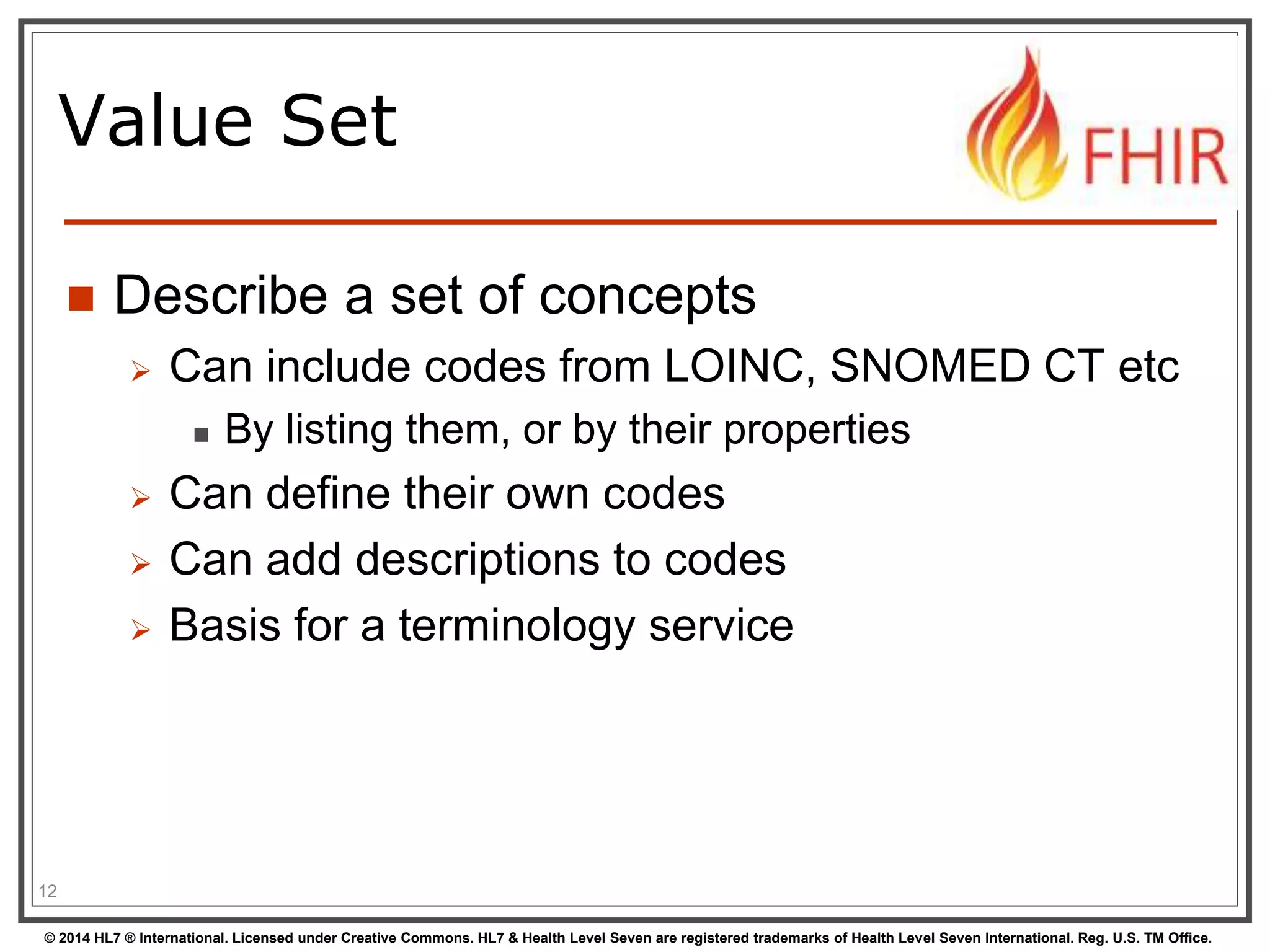 Value Set 
 Describe a set of concepts 
 Can include codes from LOINC, SNOMED CT etc 
 By listing them, or by their properties 
 Can define their own codes 
 Can add descriptions to codes 
 Basis for a terminology service 
12 
© 2014 HL7 ® International. Licensed under Creative Commons. HL7 & Health Level Seven are registered trademarks of Health Level Seven International. Reg. U.S. TM Office. 
 