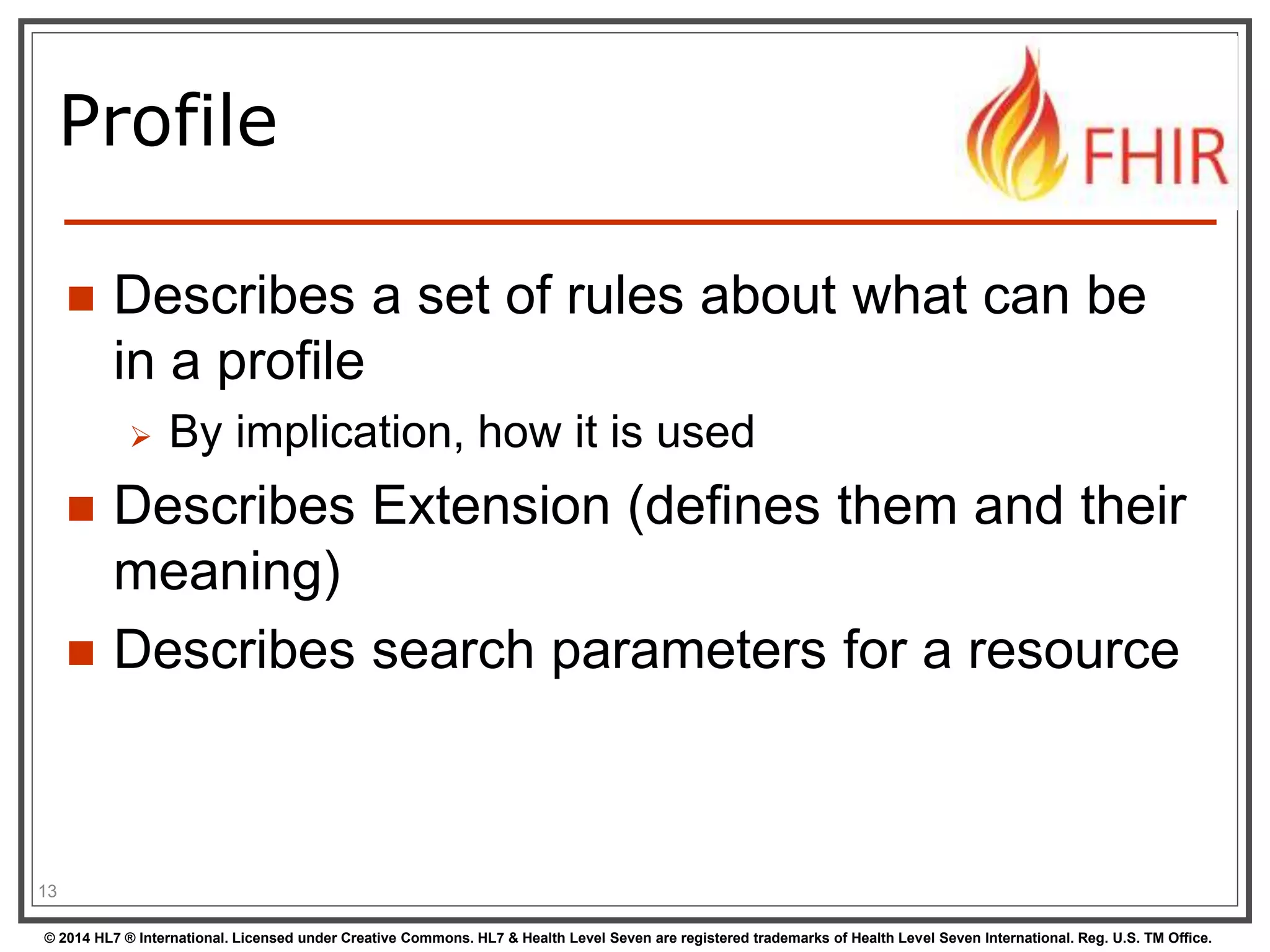 Profile 
 Describes a set of rules about what can be 
in a profile 
 By implication, how it is used 
 Describes Extension (defines them and their 
meaning) 
 Describes search parameters for a resource 
13 
© 2014 HL7 ® International. Licensed under Creative Commons. HL7 & Health Level Seven are registered trademarks of Health Level Seven International. Reg. U.S. TM Office. 
 