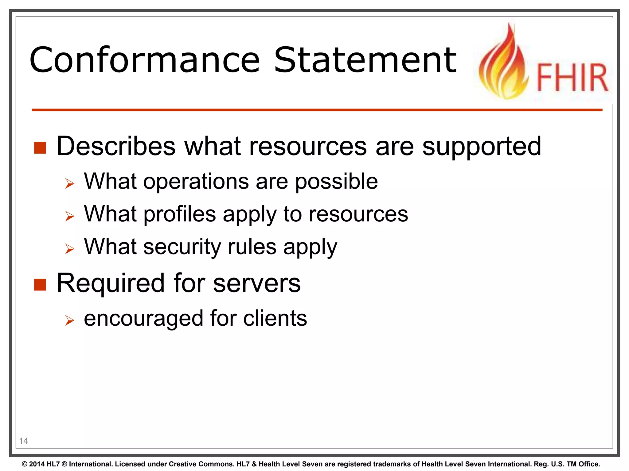 Conformance Statement 
 Describes what resources are supported 
 What operations are possible 
 What profiles apply to resources 
 What security rules apply 
 Required for servers 
 encouraged for clients 
14 
© 2014 HL7 ® International. Licensed under Creative Commons. HL7 & Health Level Seven are registered trademarks of Health Level Seven International. Reg. U.S. TM Office. 
 
