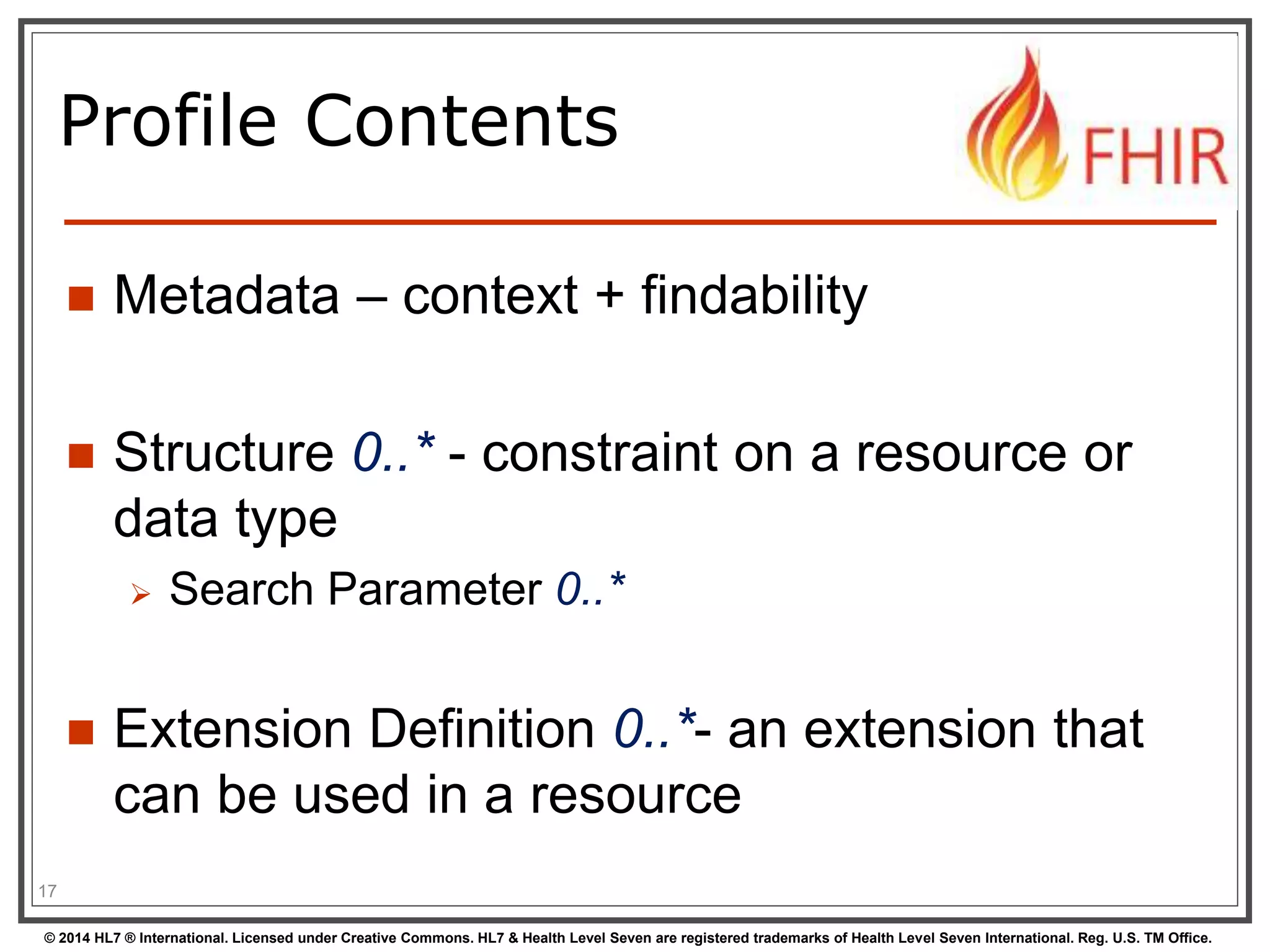 Profile Contents 
 Metadata – context + findability 
 Structure 0..* - constraint on a resource or 
data type 
 Search Parameter 0..* 
 Extension Definition 0..*- an extension that 
can be used in a resource 
17 
© 2014 HL7 ® International. Licensed under Creative Commons. HL7 & Health Level Seven are registered trademarks of Health Level Seven International. Reg. U.S. TM Office. 
 
