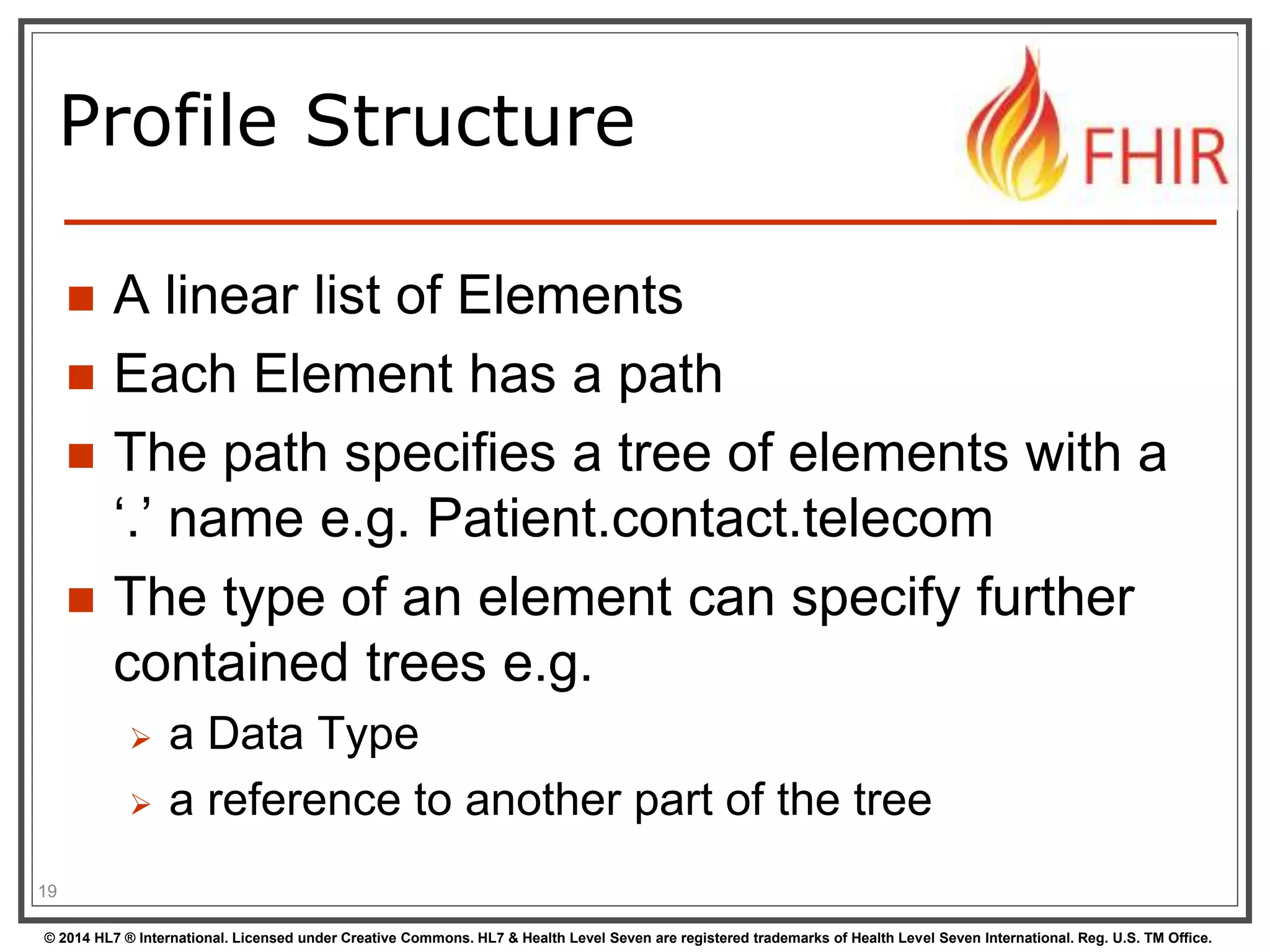Profile Structure 
 A linear list of Elements 
 Each Element has a path 
 The path specifies a tree of elements with a 
‘.’ name e.g. Patient.contact.telecom 
 The type of an element can specify further 
contained trees e.g. 
 a Data Type 
 a reference to another part of the tree 
19 
© 2014 HL7 ® International. Licensed under Creative Commons. HL7 & Health Level Seven are registered trademarks of Health Level Seven International. Reg. U.S. TM Office. 
 