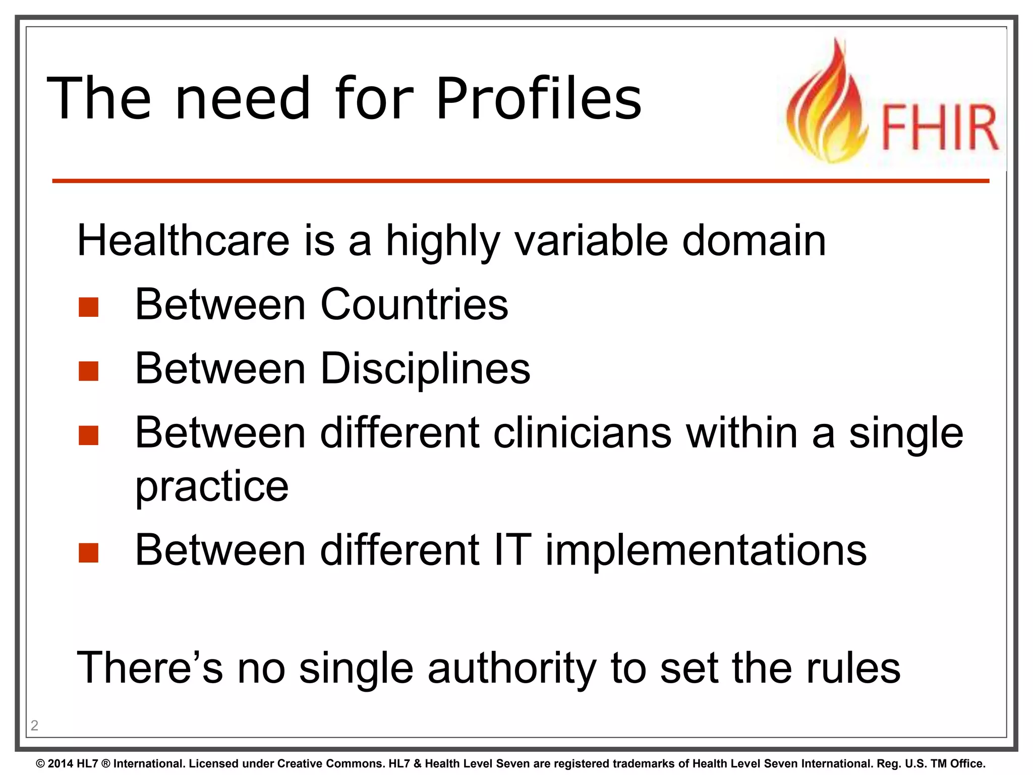 The need for Profiles 
Healthcare is a highly variable domain 
 Between Countries 
 Between Disciplines 
 Between different clinicians within a single 
practice 
 Between different IT implementations 
There’s no single authority to set the rules 
2 
© 2014 HL7 ® International. Licensed under Creative Commons. HL7 & Health Level Seven are registered trademarks of Health Level Seven International. Reg. U.S. TM Office. 
 