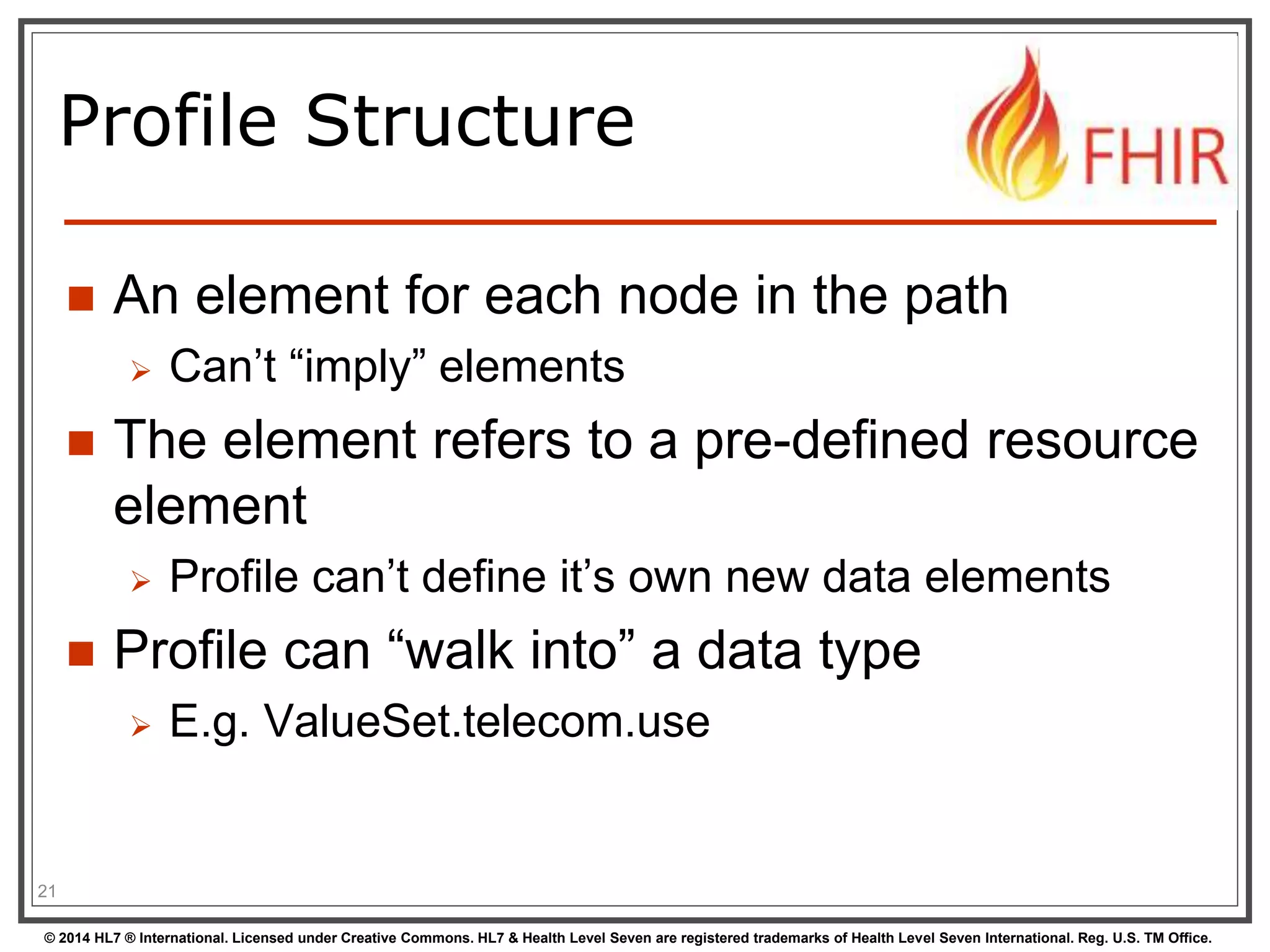 Profile Structure 
 An element for each node in the path 
 Can’t “imply” elements 
 The element refers to a pre-defined resource 
element 
 Profile can’t define it’s own new data elements 
 Profile can “walk into” a data type 
 E.g. ValueSet.telecom.use 
21 
© 2014 HL7 ® International. Licensed under Creative Commons. HL7 & Health Level Seven are registered trademarks of Health Level Seven International. Reg. U.S. TM Office. 
 