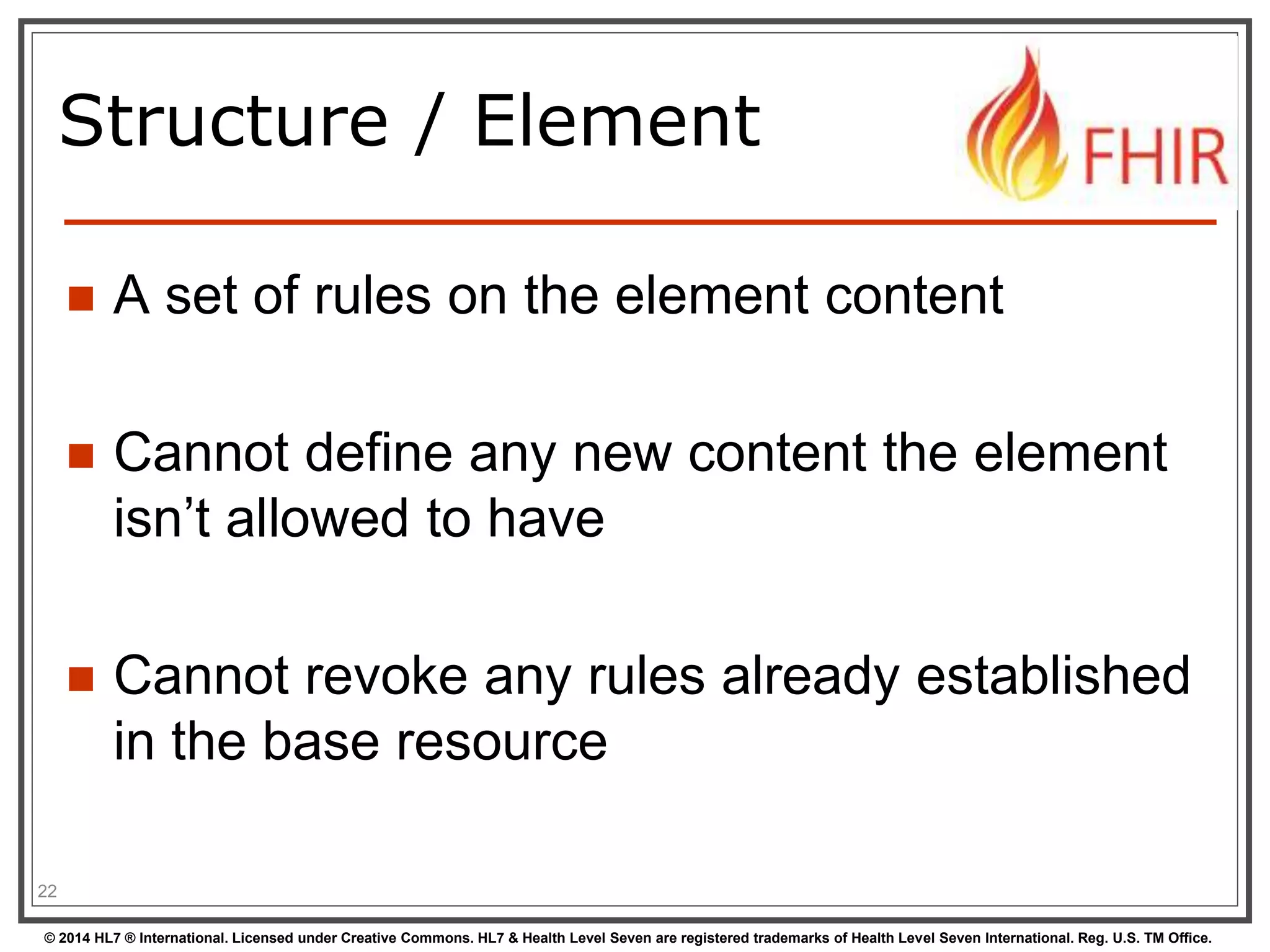 Structure / Element 
 A set of rules on the element content 
 Cannot define any new content the element 
isn’t allowed to have 
 Cannot revoke any rules already established 
in the base resource 
22 
© 2014 HL7 ® International. Licensed under Creative Commons. HL7 & Health Level Seven are registered trademarks of Health Level Seven International. Reg. U.S. TM Office. 
 