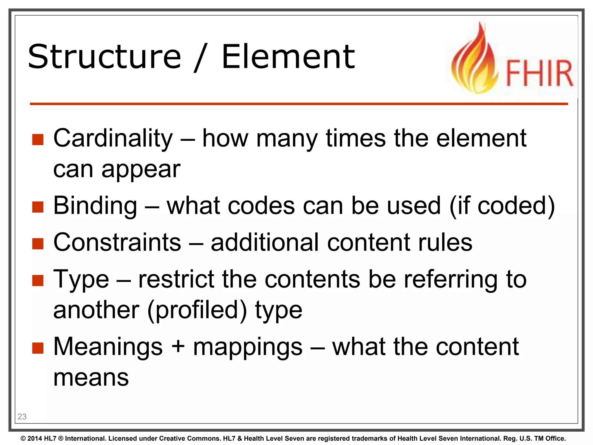Structure / Element 
 Cardinality – how many times the element 
can appear 
 Binding – what codes can be used (if coded) 
 Constraints – additional content rules 
 Type – restrict the contents be referring to 
another (profiled) type 
 Meanings + mappings – what the content 
means 
23 
© 2014 HL7 ® International. Licensed under Creative Commons. HL7 & Health Level Seven are registered trademarks of Health Level Seven International. Reg. U.S. TM Office. 
 