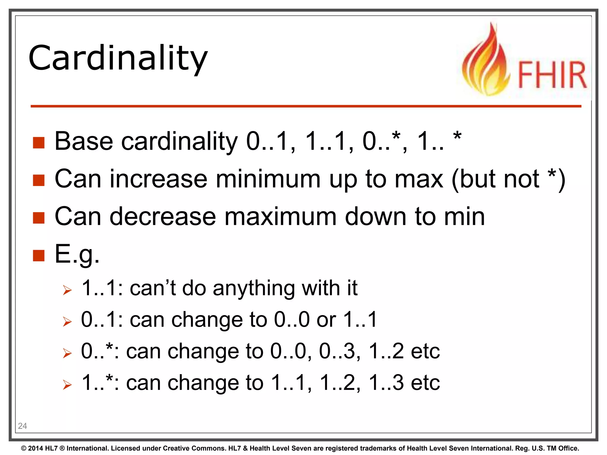 Cardinality 
 Base cardinality 0..1, 1..1, 0..*, 1.. * 
 Can increase minimum up to max (but not *) 
 Can decrease maximum down to min 
 E.g. 
 1..1: can’t do anything with it 
 0..1: can change to 0..0 or 1..1 
 0..*: can change to 0..0, 0..3, 1..2 etc 
 1..*: can change to 1..1, 1..2, 1..3 etc 
24 
© 2014 HL7 ® International. Licensed under Creative Commons. HL7 & Health Level Seven are registered trademarks of Health Level Seven International. Reg. U.S. TM Office. 
 
