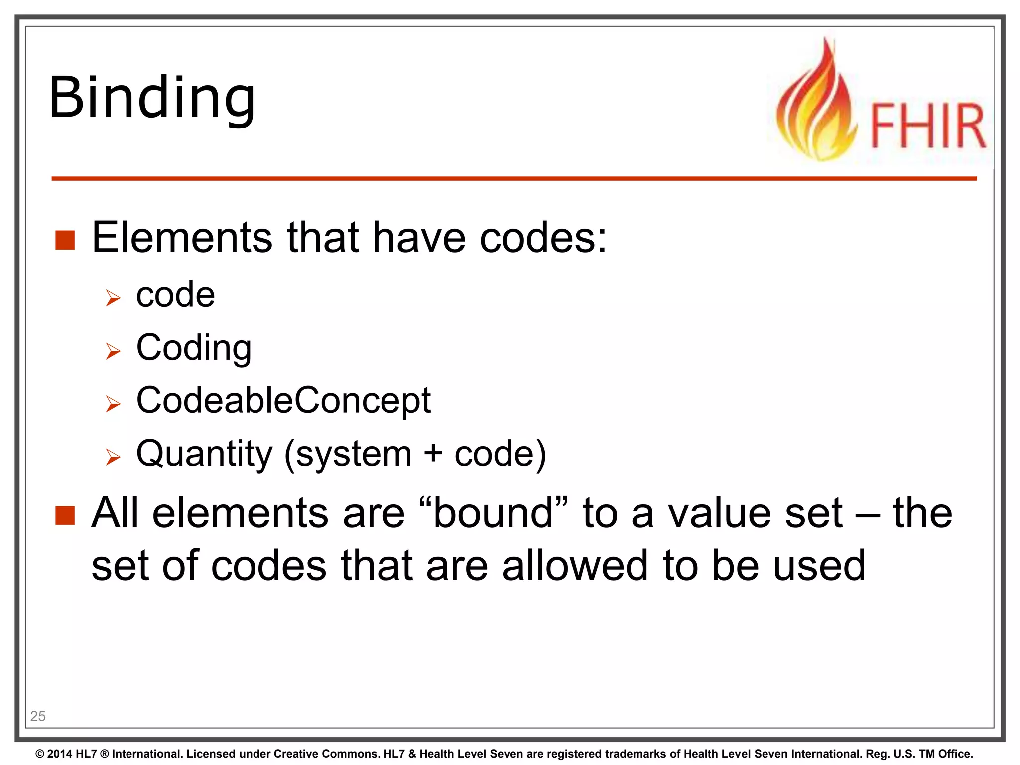 Binding 
 Elements that have codes: 
 code 
 Coding 
 CodeableConcept 
 Quantity (system + code) 
 All elements are “bound” to a value set – the 
set of codes that are allowed to be used 
25 
© 2014 HL7 ® International. Licensed under Creative Commons. HL7 & Health Level Seven are registered trademarks of Health Level Seven International. Reg. U.S. TM Office. 
 