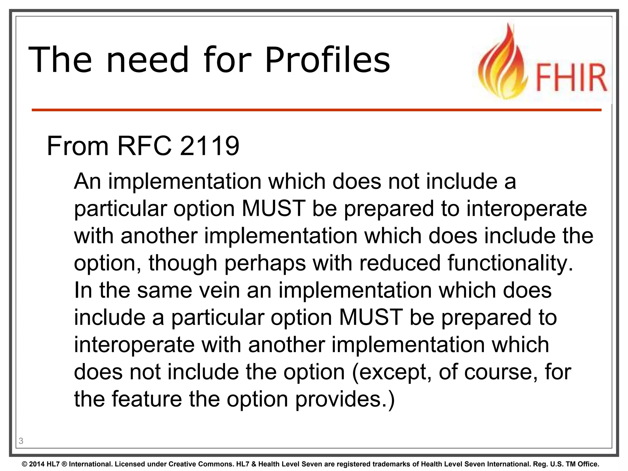 The need for Profiles 
From RFC 2119 
An implementation which does not include a 
particular option MUST be prepared to interoperate 
with another implementation which does include the 
option, though perhaps with reduced functionality. 
In the same vein an implementation which does 
include a particular option MUST be prepared to 
interoperate with another implementation which 
does not include the option (except, of course, for 
the feature the option provides.) 
3 
© 2014 HL7 ® International. Licensed under Creative Commons. HL7 & Health Level Seven are registered trademarks of Health Level Seven International. Reg. U.S. TM Office. 
 