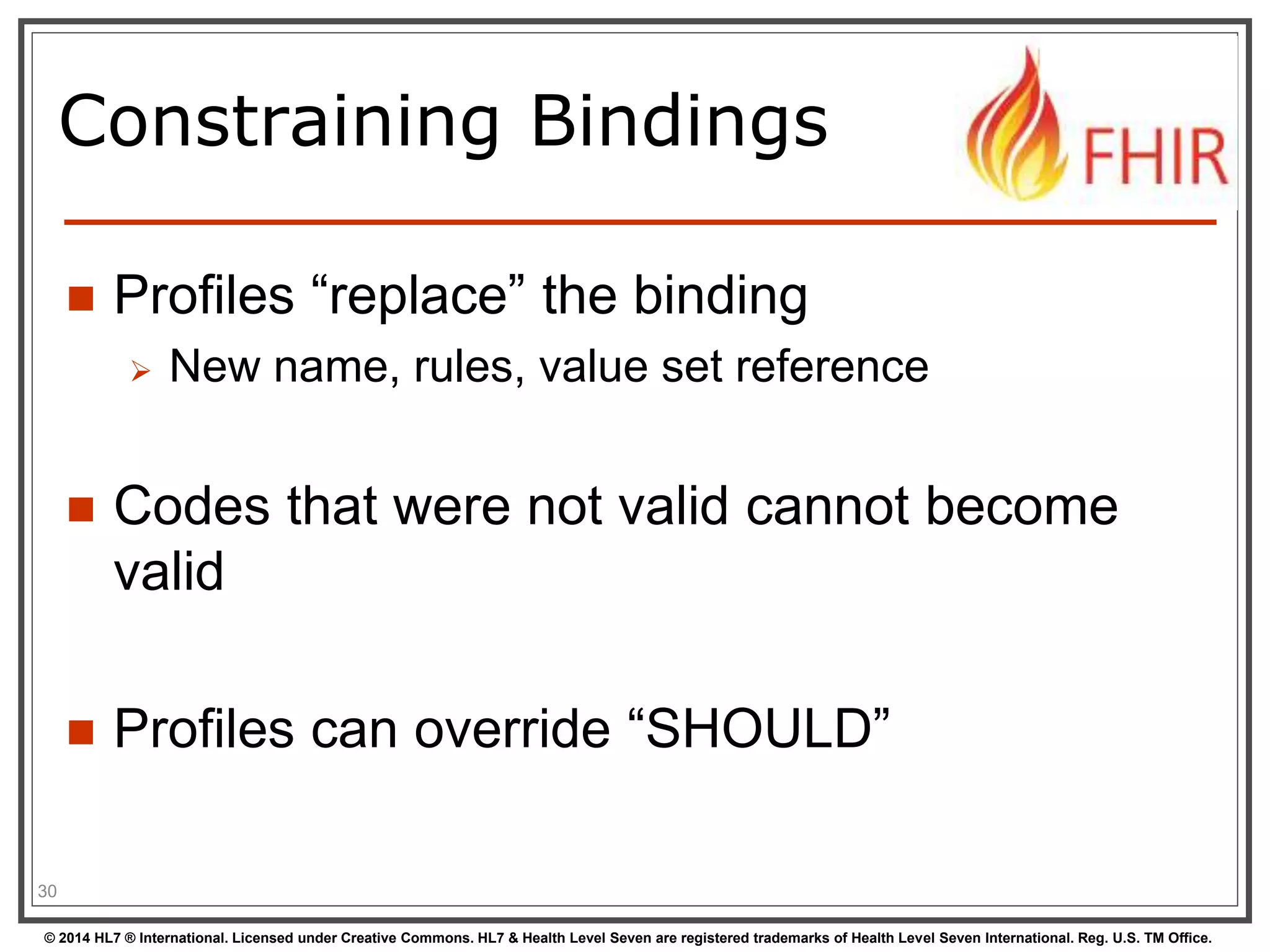 Constraining Bindings 
 Profiles “replace” the binding 
 New name, rules, value set reference 
 Codes that were not valid cannot become 
valid 
 Profiles can override “SHOULD” 
30 
© 2014 HL7 ® International. Licensed under Creative Commons. HL7 & Health Level Seven are registered trademarks of Health Level Seven International. Reg. U.S. TM Office. 
 