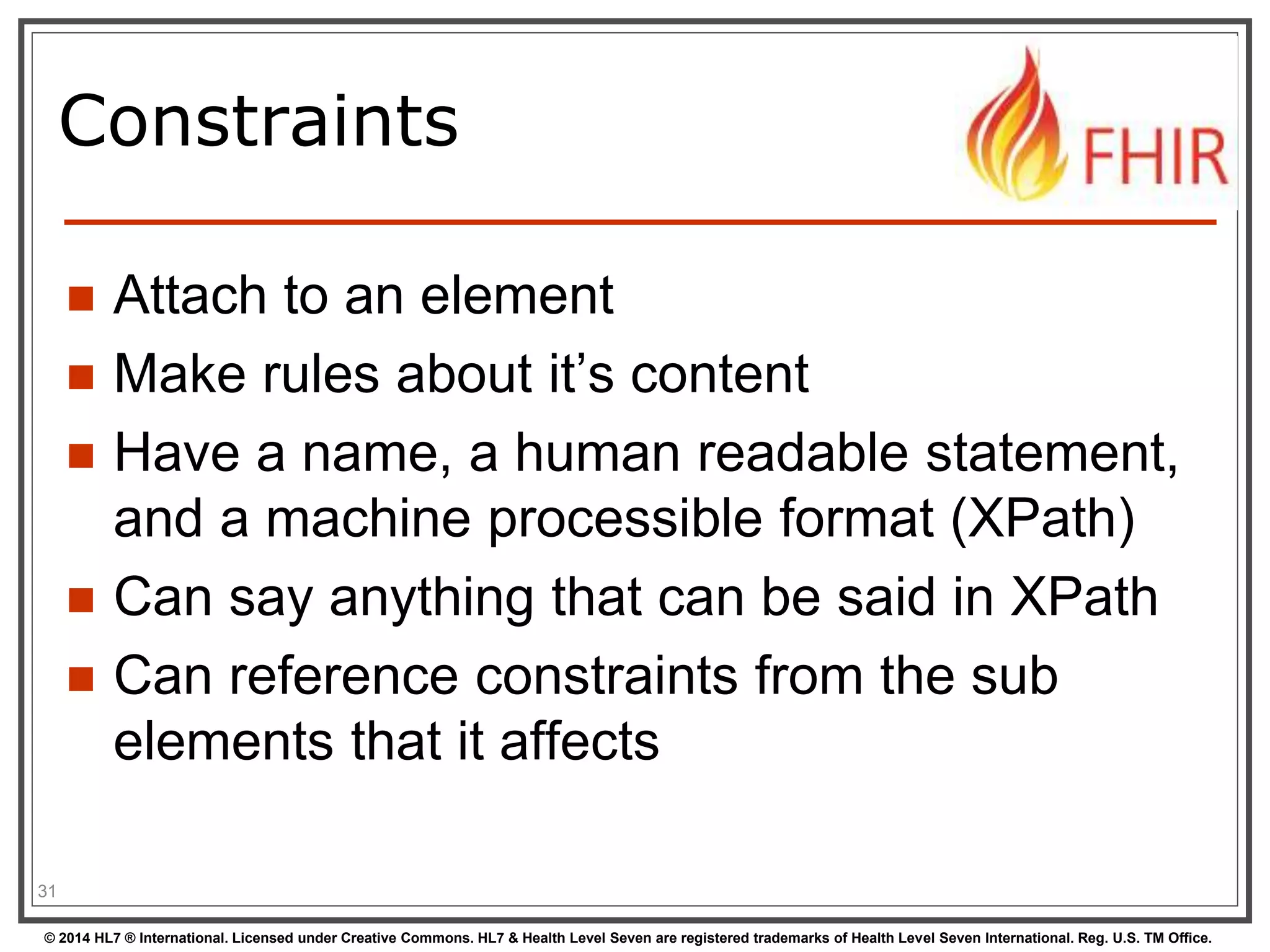 Constraints 
 Attach to an element 
 Make rules about it’s content 
 Have a name, a human readable statement, 
and a machine processible format (XPath) 
 Can say anything that can be said in XPath 
 Can reference constraints from the sub 
elements that it affects 
31 
© 2014 HL7 ® International. Licensed under Creative Commons. HL7 & Health Level Seven are registered trademarks of Health Level Seven International. Reg. U.S. TM Office. 
 