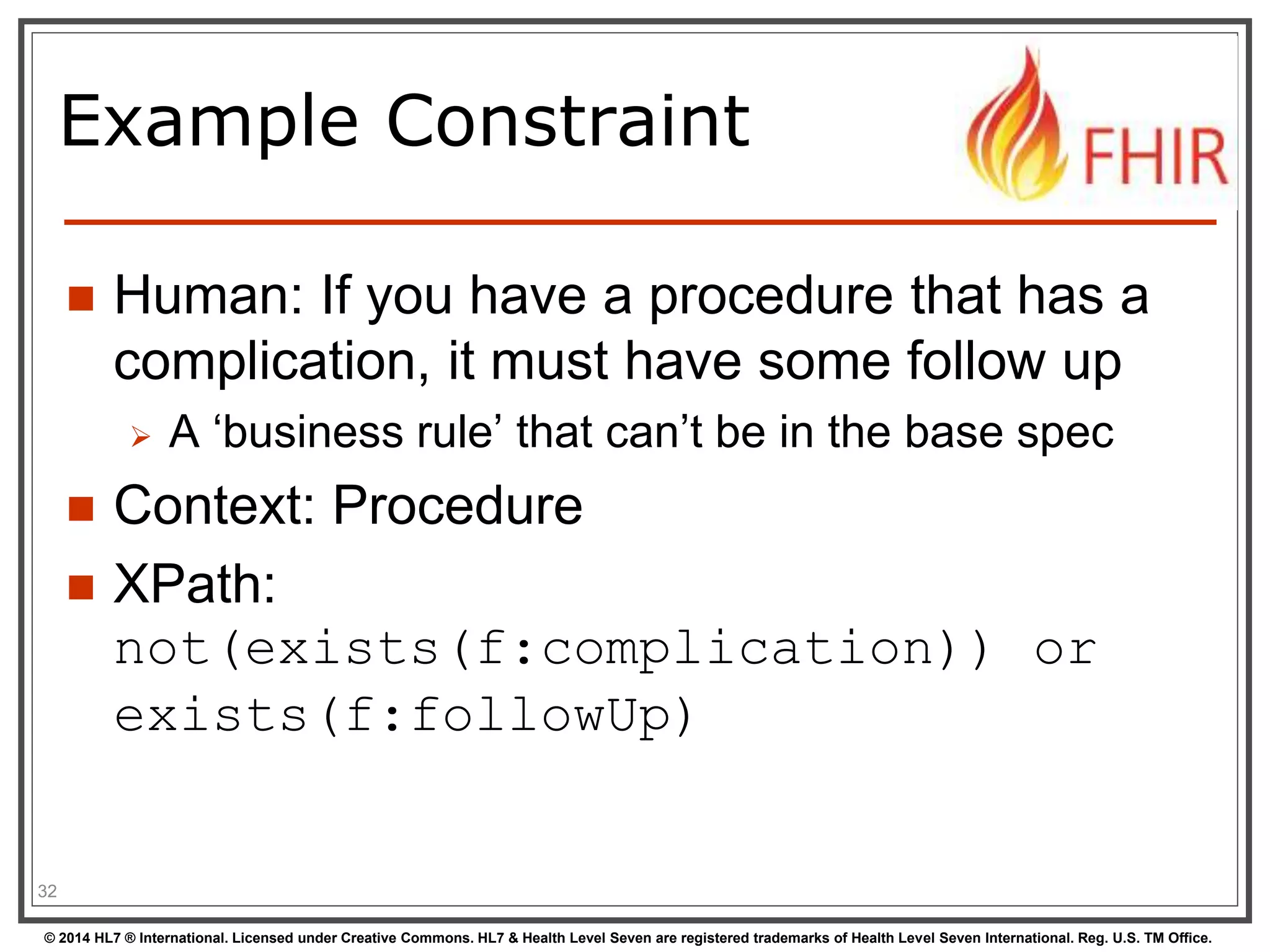 Example Constraint 
 Human: If you have a procedure that has a 
complication, it must have some follow up 
 A ‘business rule’ that can’t be in the base spec 
 Context: Procedure 
 XPath: 
not(exists(f:complication)) or 
exists(f:followUp) 
32 
© 2014 HL7 ® International. Licensed under Creative Commons. HL7 & Health Level Seven are registered trademarks of Health Level Seven International. Reg. U.S. TM Office. 
 