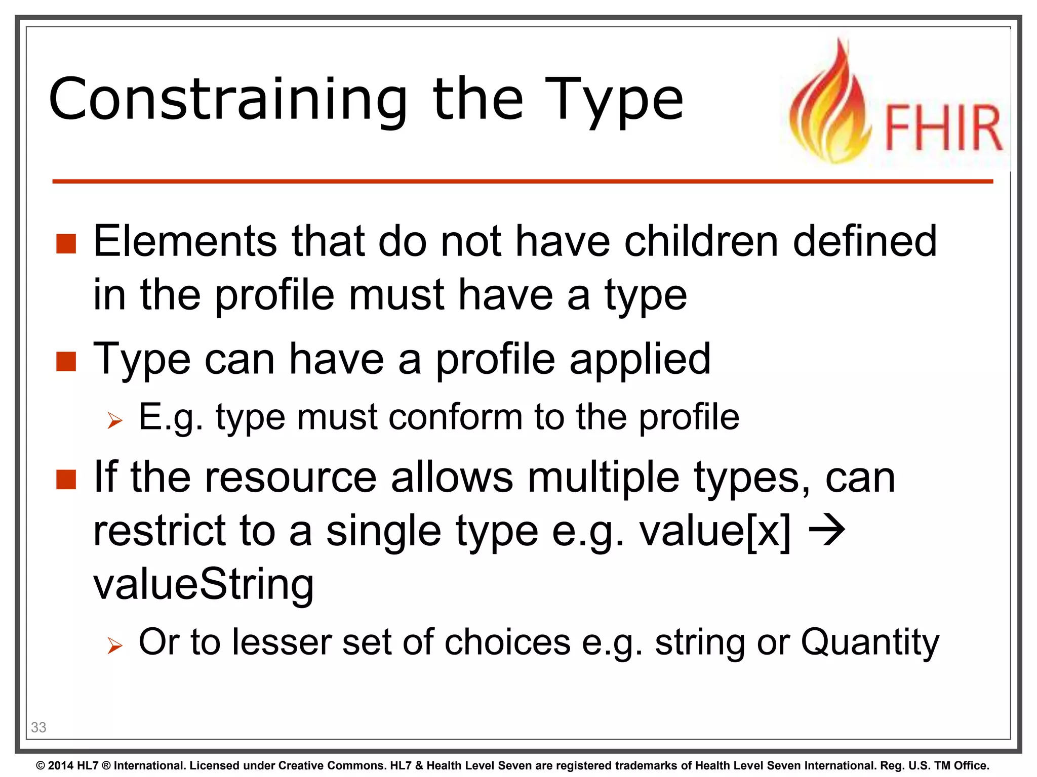 Constraining the Type 
 Elements that do not have children defined 
in the profile must have a type 
 Type can have a profile applied 
 E.g. type must conform to the profile 
 If the resource allows multiple types, can 
restrict to a single type e.g. value[x]  
valueString 
 Or to lesser set of choices e.g. string or Quantity 
33 
© 2014 HL7 ® International. Licensed under Creative Commons. HL7 & Health Level Seven are registered trademarks of Health Level Seven International. Reg. U.S. TM Office. 
 