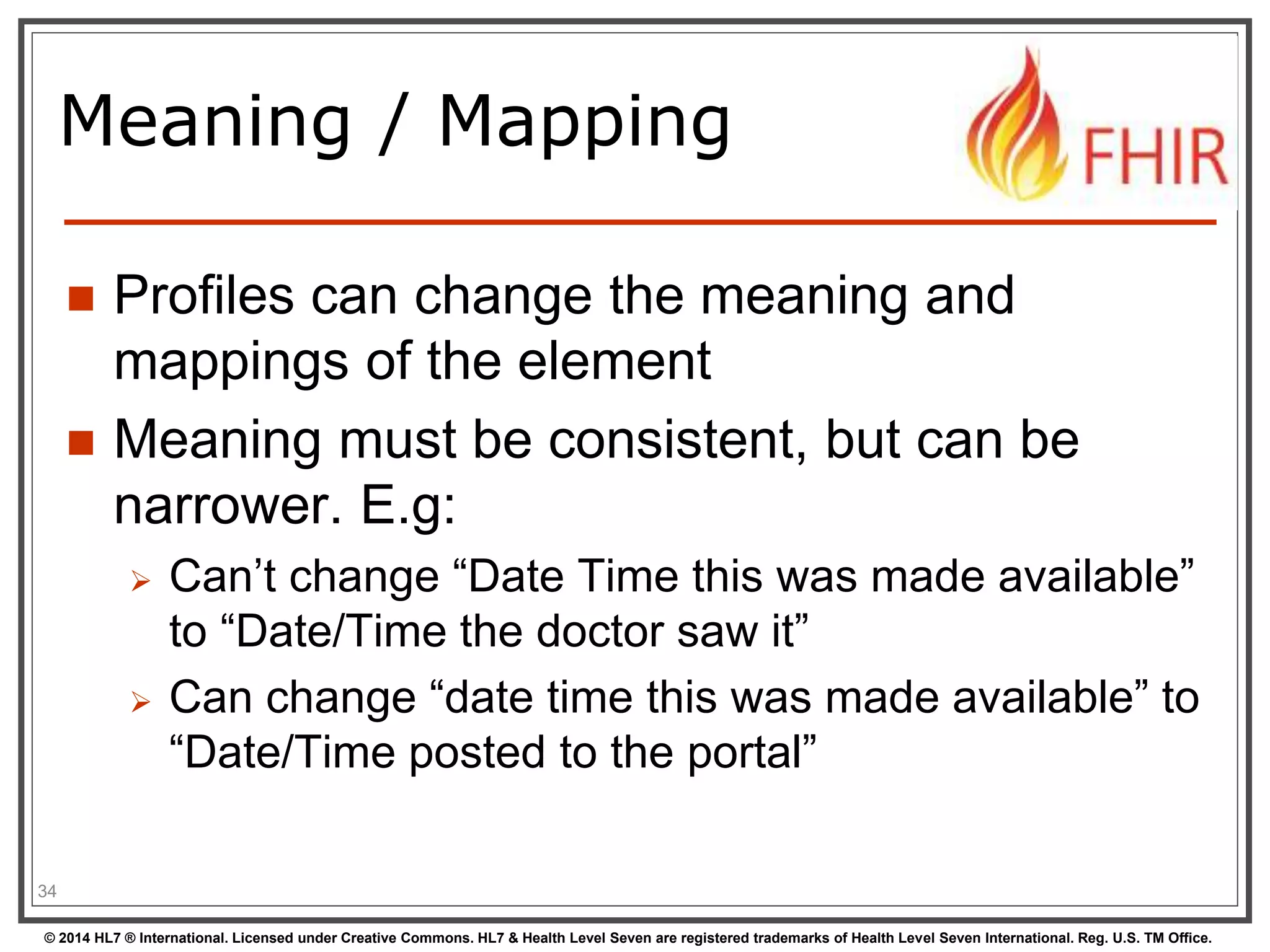 Meaning / Mapping 
 Profiles can change the meaning and 
mappings of the element 
 Meaning must be consistent, but can be 
narrower. E.g: 
 Can’t change “Date Time this was made available” 
to “Date/Time the doctor saw it” 
 Can change “date time this was made available” to 
“Date/Time posted to the portal” 
34 
© 2014 HL7 ® International. Licensed under Creative Commons. HL7 & Health Level Seven are registered trademarks of Health Level Seven International. Reg. U.S. TM Office. 
 