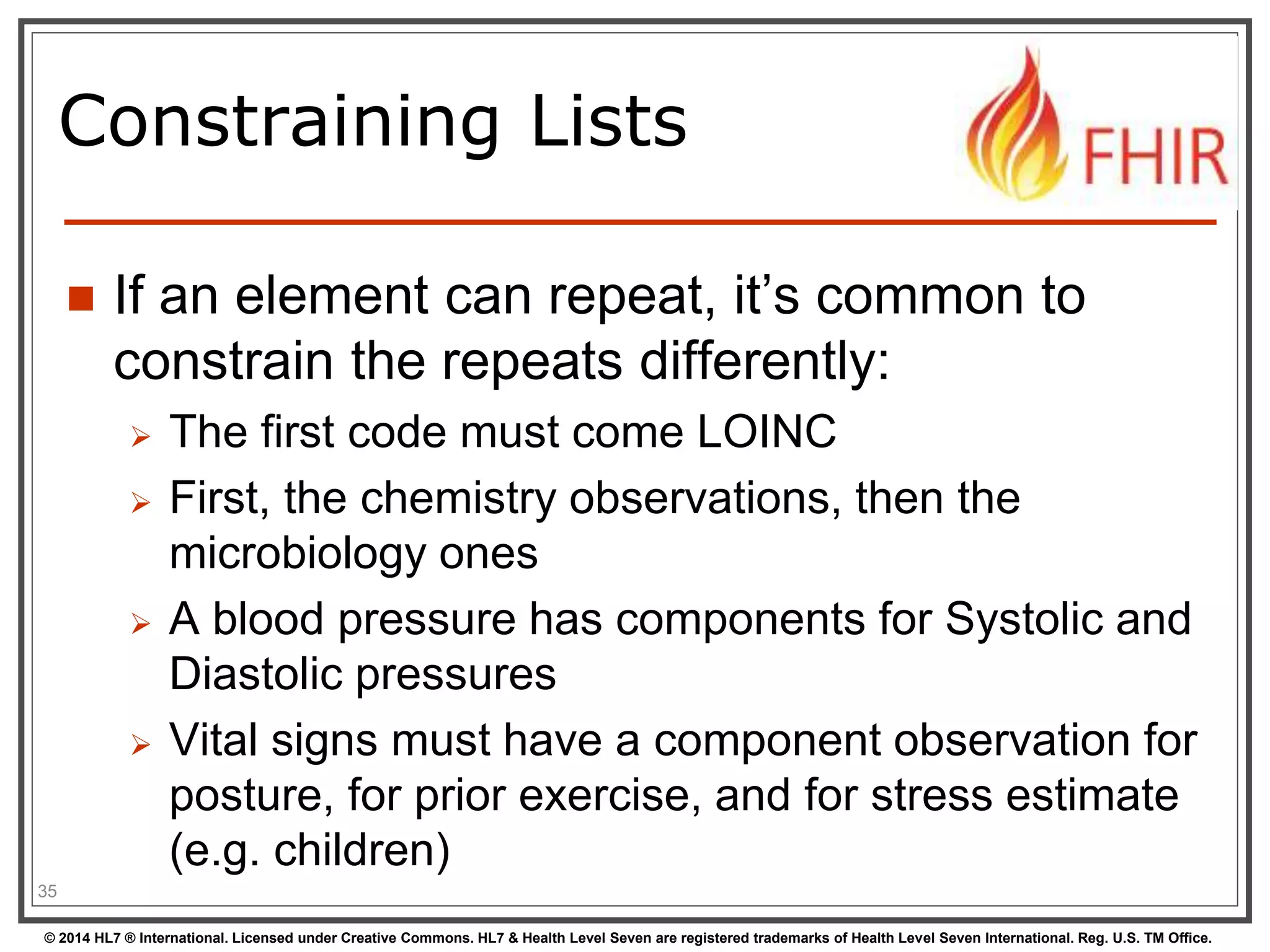 Constraining Lists 
 If an element can repeat, it’s common to 
constrain the repeats differently: 
 The first code must come LOINC 
 First, the chemistry observations, then the 
microbiology ones 
 A blood pressure has components for Systolic and 
Diastolic pressures 
 Vital signs must have a component observation for 
posture, for prior exercise, and for stress estimate 
(e.g. children) 
35 
© 2014 HL7 ® International. Licensed under Creative Commons. HL7 & Health Level Seven are registered trademarks of Health Level Seven International. Reg. U.S. TM Office. 
 