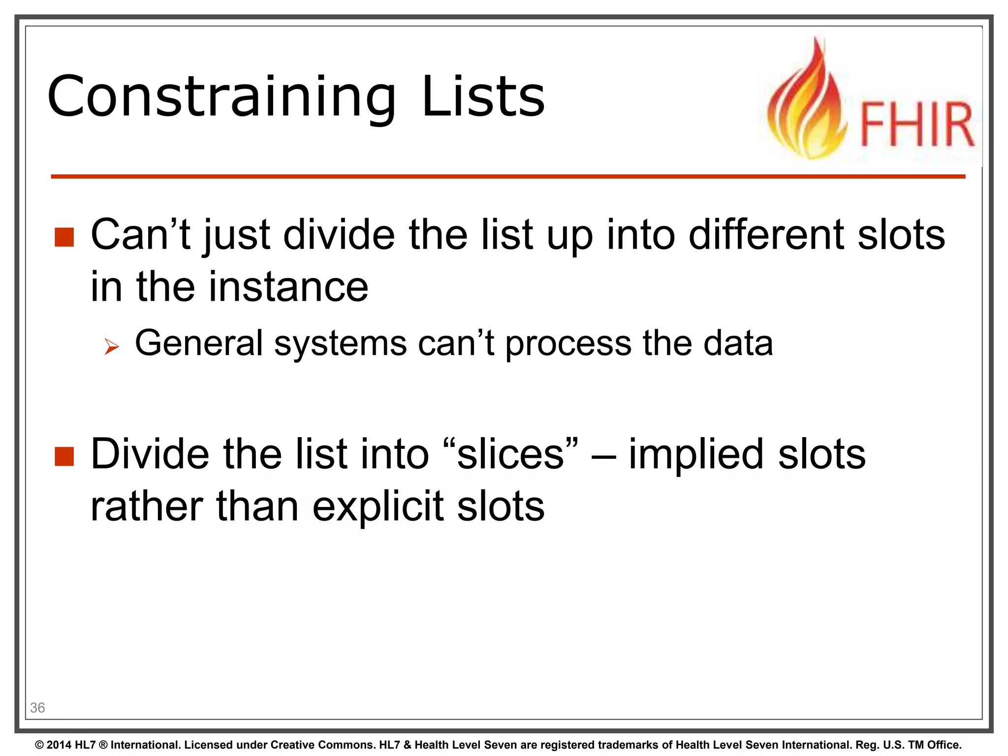 Constraining Lists 
 Can’t just divide the list up into different slots 
in the instance 
 General systems can’t process the data 
 Divide the list into “slices” – implied slots 
rather than explicit slots 
36 
© 2014 HL7 ® International. Licensed under Creative Commons. HL7 & Health Level Seven are registered trademarks of Health Level Seven International. Reg. U.S. TM Office. 
 