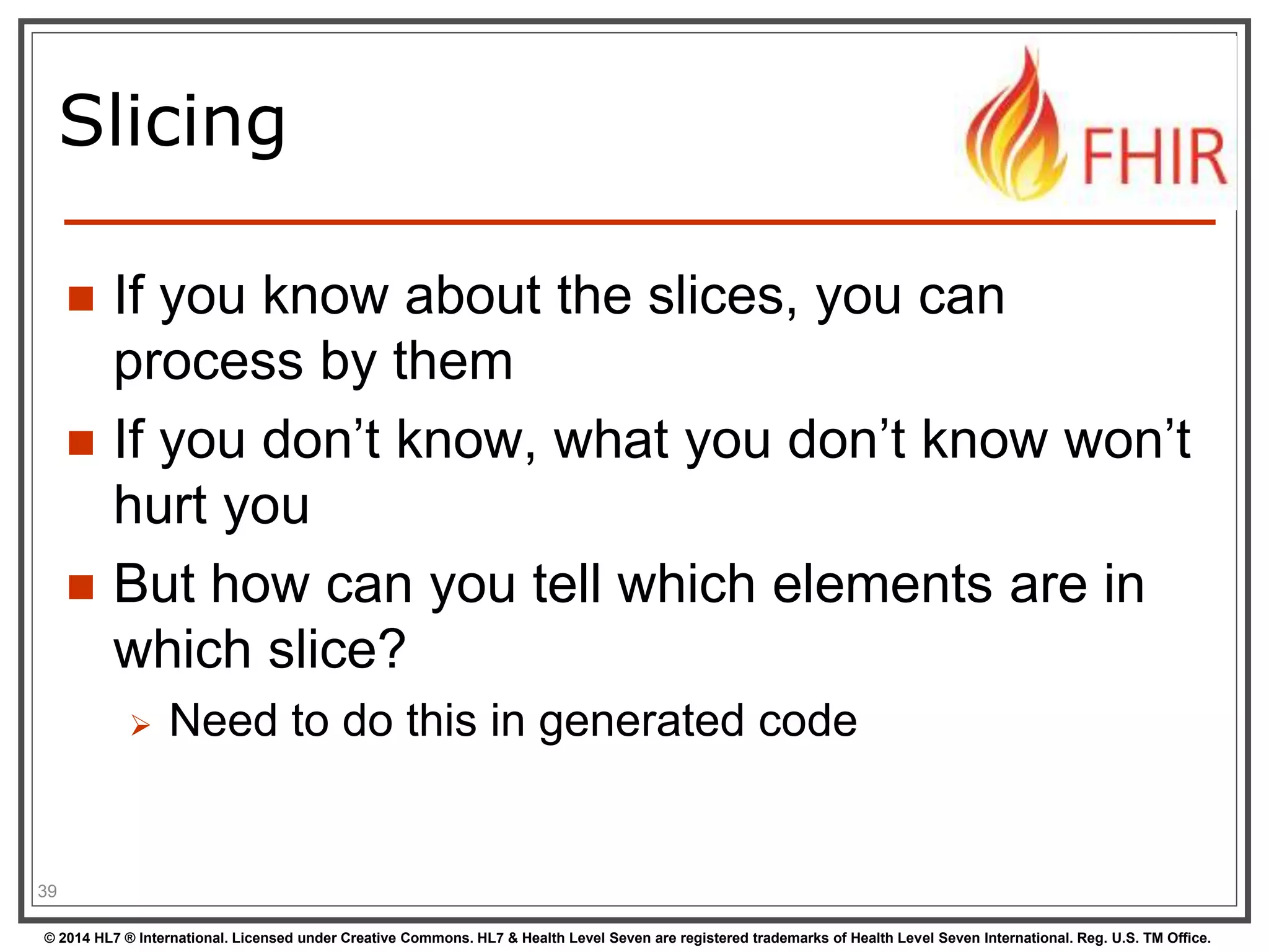 Slicing 
 If you know about the slices, you can 
process by them 
 If you don’t know, what you don’t know won’t 
hurt you 
 But how can you tell which elements are in 
which slice? 
 Need to do this in generated code 
39 
© 2014 HL7 ® International. Licensed under Creative Commons. HL7 & Health Level Seven are registered trademarks of Health Level Seven International. Reg. U.S. TM Office. 
 