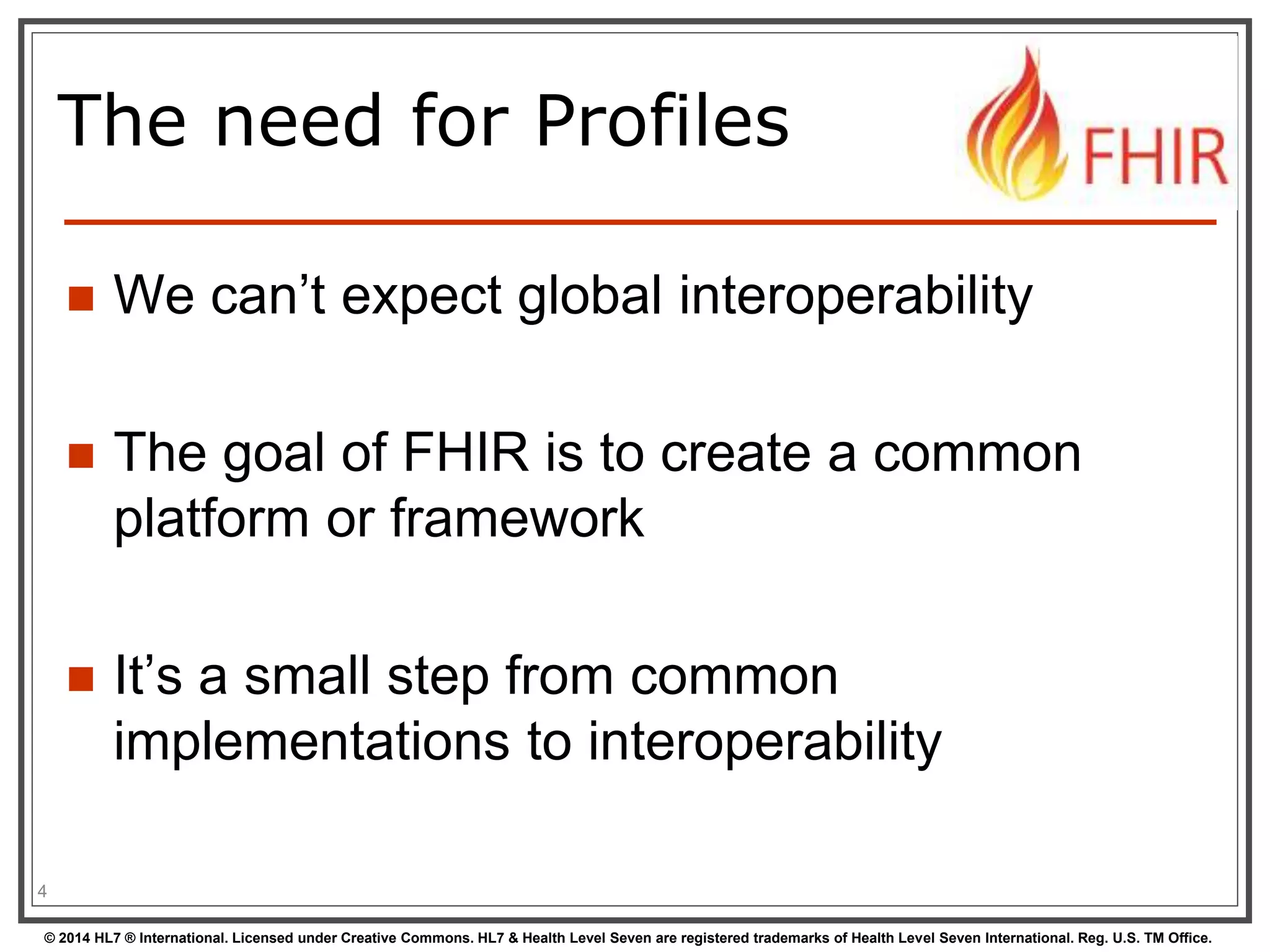 The need for Profiles 
 We can’t expect global interoperability 
 The goal of FHIR is to create a common 
platform or framework 
 It’s a small step from common 
implementations to interoperability 
4 
© 2014 HL7 ® International. Licensed under Creative Commons. HL7 & Health Level Seven are registered trademarks of Health Level Seven International. Reg. U.S. TM Office. 
 