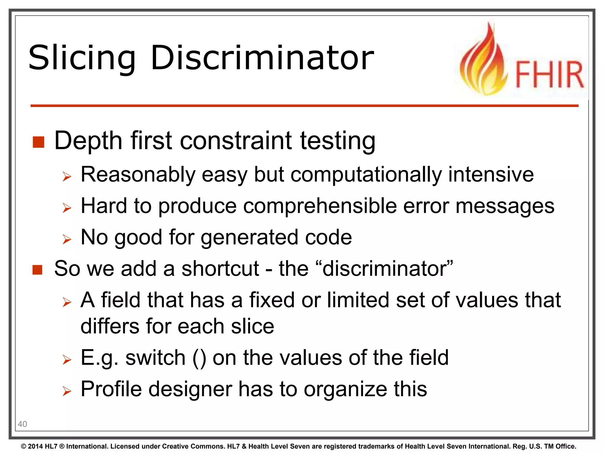 Slicing Discriminator 
 Depth first constraint testing 
 Reasonably easy but computationally intensive 
 Hard to produce comprehensible error messages 
 No good for generated code 
 So we add a shortcut - the “discriminator” 
 A field that has a fixed or limited set of values that 
differs for each slice 
 E.g. switch () on the values of the field 
 Profile designer has to organize this 
40 
© 2014 HL7 ® International. Licensed under Creative Commons. HL7 & Health Level Seven are registered trademarks of Health Level Seven International. Reg. U.S. TM Office. 
 