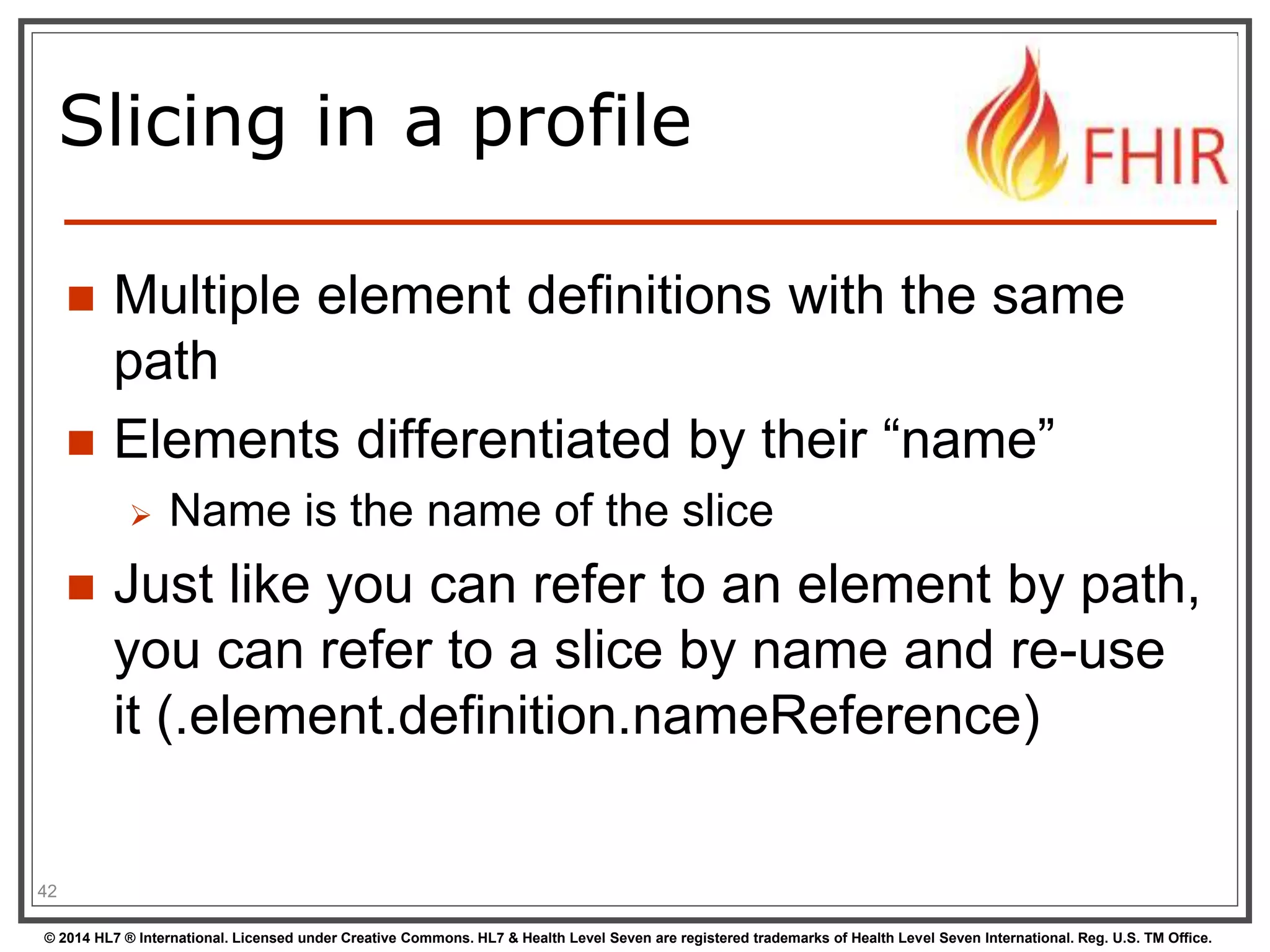 Slicing in a profile 
 Multiple element definitions with the same 
path 
 Elements differentiated by their “name” 
 Name is the name of the slice 
 Just like you can refer to an element by path, 
you can refer to a slice by name and re-use 
it (.element.definition.nameReference) 
42 
© 2014 HL7 ® International. Licensed under Creative Commons. HL7 & Health Level Seven are registered trademarks of Health Level Seven International. Reg. U.S. TM Office. 
 