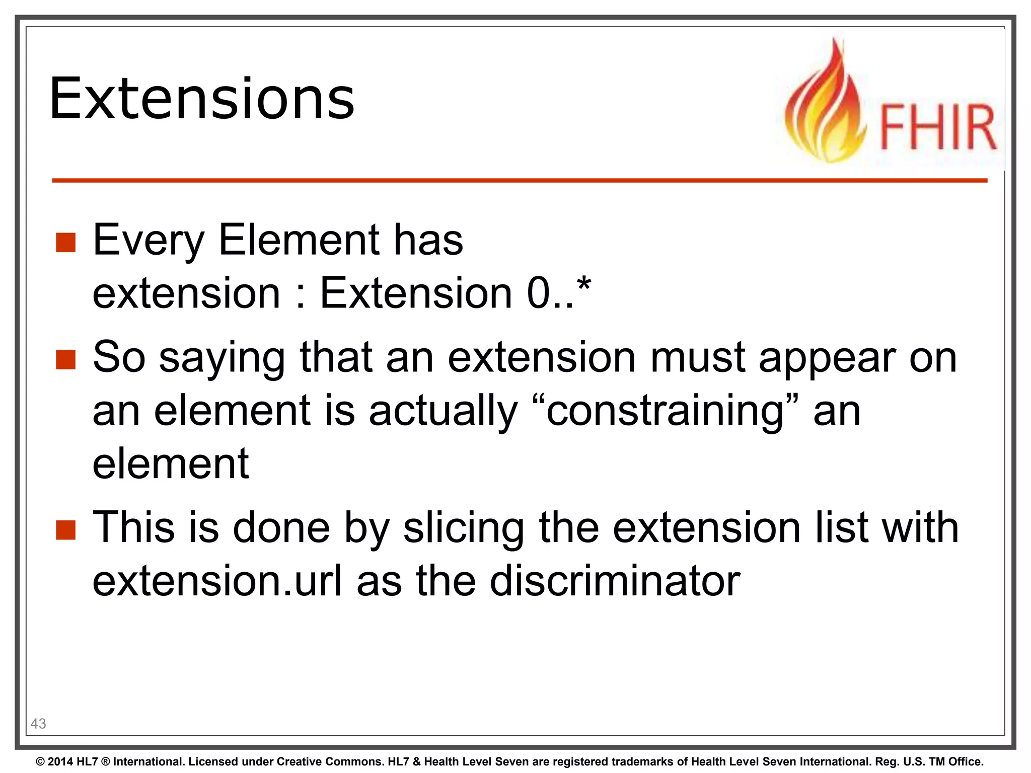Extensions 
 Every Element has 
extension : Extension 0..* 
 So saying that an extension must appear on 
an element is actually “constraining” an 
element 
 This is done by slicing the extension list with 
extension.url as the discriminator 
43 
© 2014 HL7 ® International. Licensed under Creative Commons. HL7 & Health Level Seven are registered trademarks of Health Level Seven International. Reg. U.S. TM Office. 
 