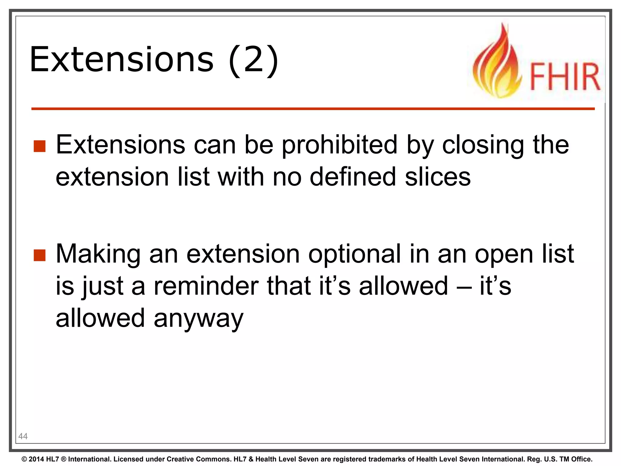 Extensions (2) 
 Extensions can be prohibited by closing the 
extension list with no defined slices 
 Making an extension optional in an open list 
is just a reminder that it’s allowed – it’s 
allowed anyway 
44 
© 2014 HL7 ® International. Licensed under Creative Commons. HL7 & Health Level Seven are registered trademarks of Health Level Seven International. Reg. U.S. TM Office. 
 