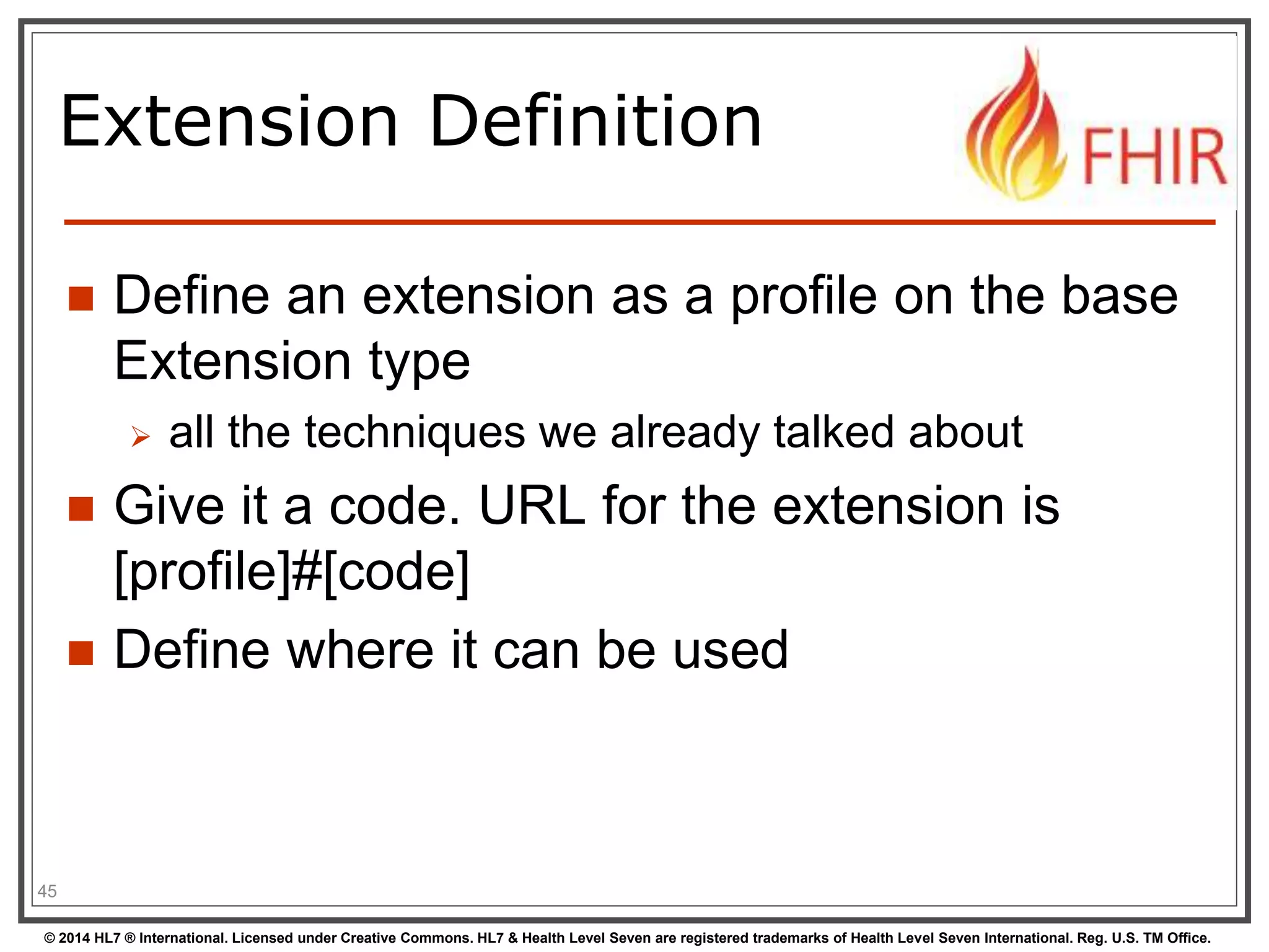 Extension Definition 
 Define an extension as a profile on the base 
Extension type 
 all the techniques we already talked about 
 Give it a code. URL for the extension is 
[profile]#[code] 
 Define where it can be used 
45 
© 2014 HL7 ® International. Licensed under Creative Commons. HL7 & Health Level Seven are registered trademarks of Health Level Seven International. Reg. U.S. TM Office. 
 