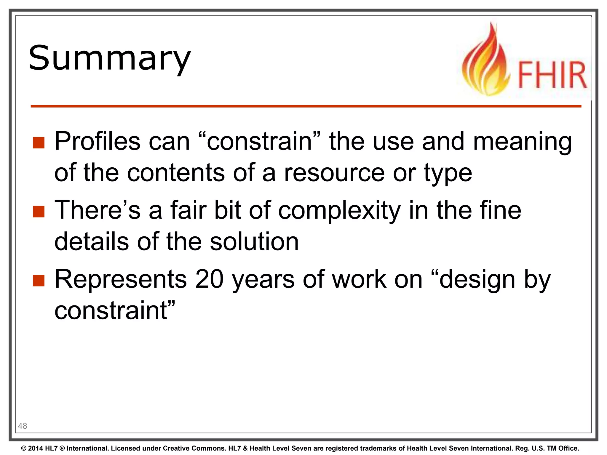 Summary 
 Profiles can “constrain” the use and meaning 
of the contents of a resource or type 
 There’s a fair bit of complexity in the fine 
details of the solution 
 Represents 20 years of work on “design by 
constraint” 
48 
© 2014 HL7 ® International. Licensed under Creative Commons. HL7 & Health Level Seven are registered trademarks of Health Level Seven International. Reg. U.S. TM Office. 
 