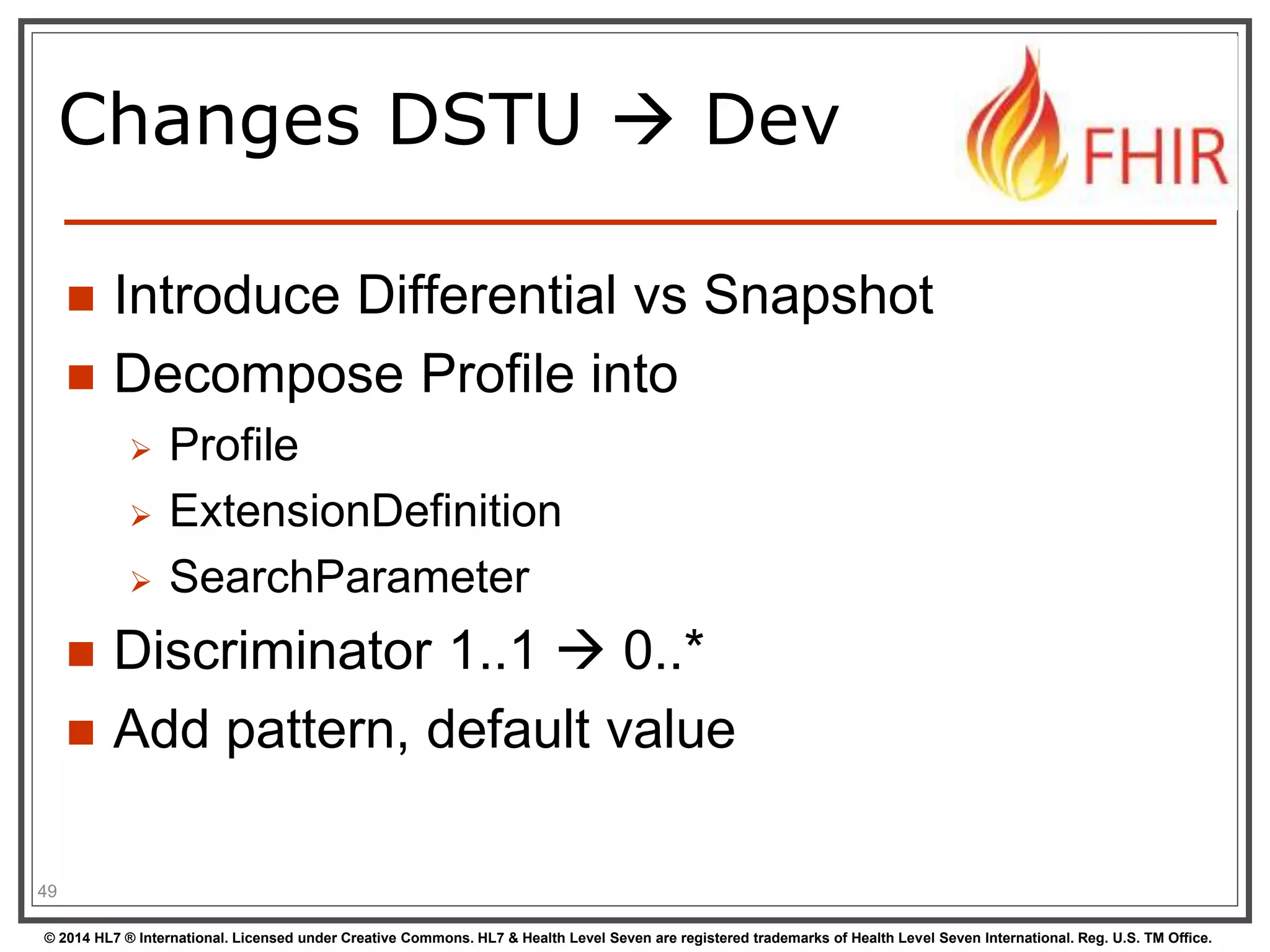 Changes DSTU  Dev 
 Introduce Differential vs Snapshot 
 Decompose Profile into 
 Profile 
 ExtensionDefinition 
 SearchParameter 
 Discriminator 1..1  0..* 
 Add pattern, default value 
49 
© 2014 HL7 ® International. Licensed under Creative Commons. HL7 & Health Level Seven are registered trademarks of Health Level Seven International. Reg. U.S. TM Office. 
 