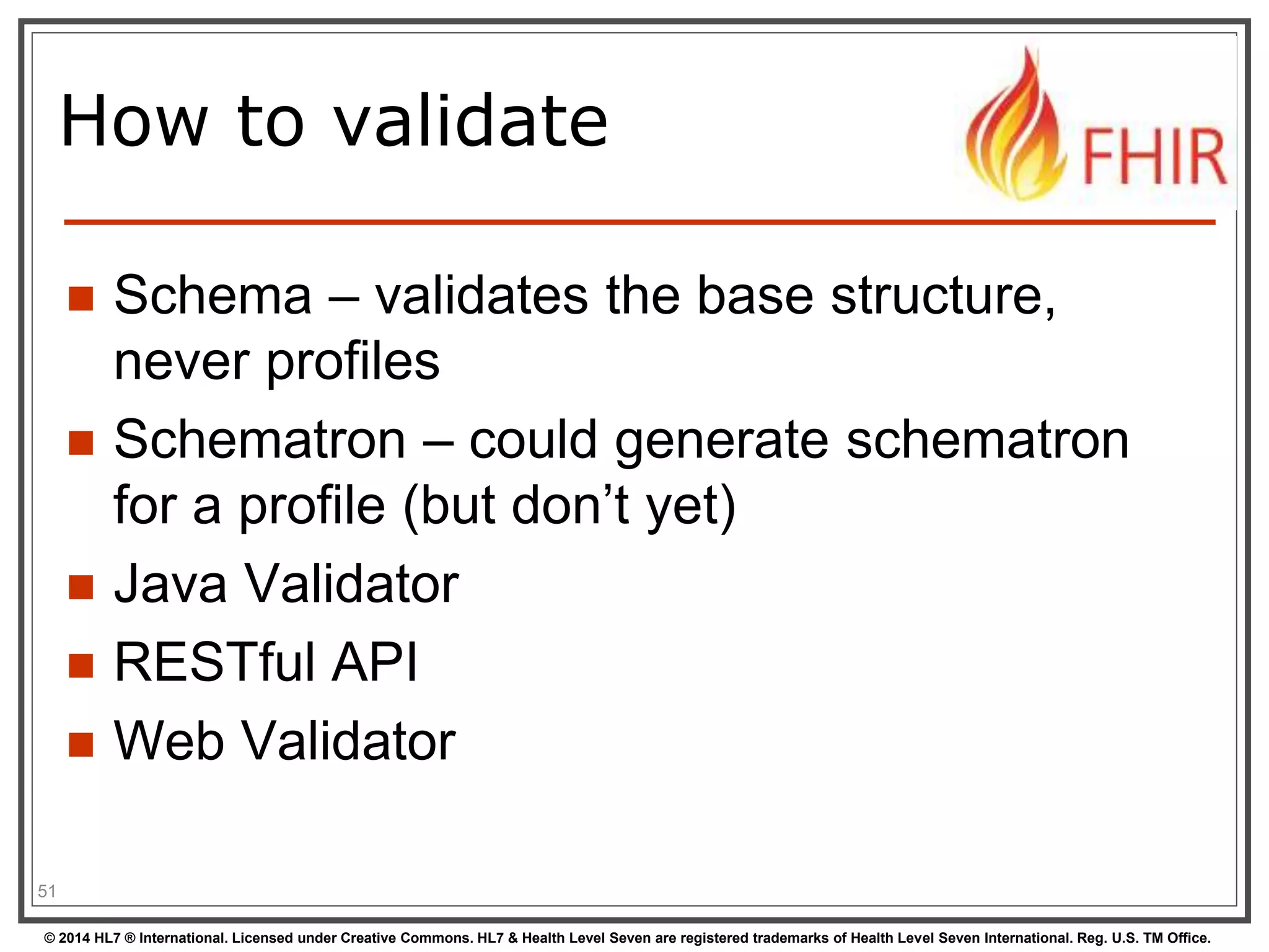 How to validate 
 Schema – validates the base structure, 
never profiles 
 Schematron – could generate schematron 
for a profile (but don’t yet) 
 Java Validator 
 RESTful API 
 Web Validator 
51 
© 2014 HL7 ® International. Licensed under Creative Commons. HL7 & Health Level Seven are registered trademarks of Health Level Seven International. Reg. U.S. TM Office. 
 