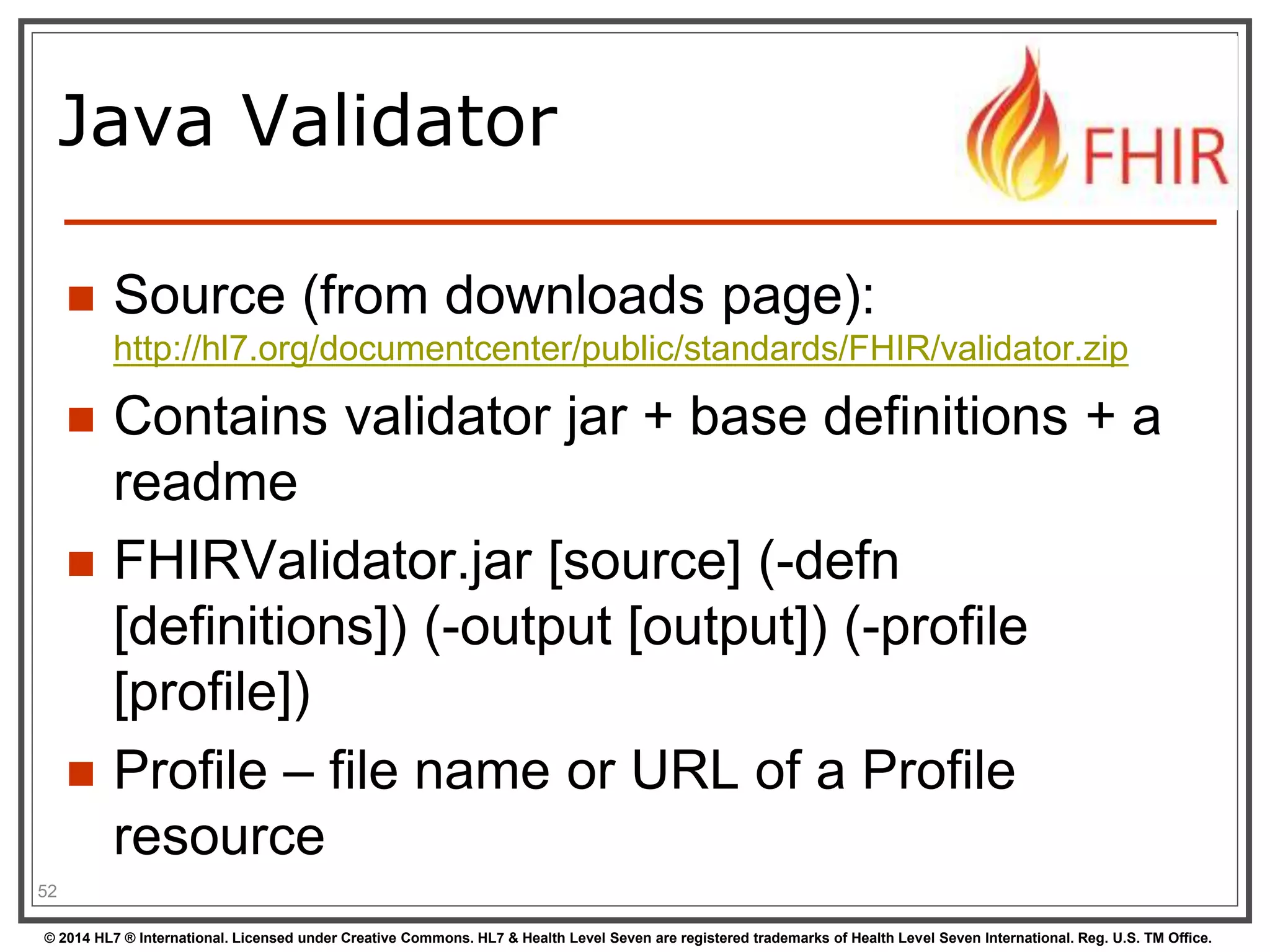 Java Validator 
 Source (from downloads page): 
http://hl7.org/documentcenter/public/standards/FHIR/validator.zip 
 Contains validator jar + base definitions + a 
readme 
 FHIRValidator.jar [source] (-defn 
[definitions]) (-output [output]) (-profile 
[profile]) 
 Profile – file name or URL of a Profile 
resource 
52 
© 2014 HL7 ® International. Licensed under Creative Commons. HL7 & Health Level Seven are registered trademarks of Health Level Seven International. Reg. U.S. TM Office. 
 